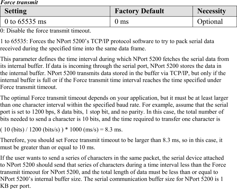  Force transmit Setting  Factory Default  Necessity 0 to 65535 ms  0 ms  Optional 0: Disable the force transmit timeout. 1 to 65535: Forces the NPort 5200’s TCP/IP protocol software to try to pack serial data received during the specified time into the same data frame. This parameter defines the time interval during which NPort 5200 fetches the serial data from its internal buffer. If data is incoming through the serial port, NPort 5200 stores the data in the internal buffer. NPort 5200 transmits data stored in the buffer via TCP/IP, but only if the internal buffer is full or if the Force transmit time interval reaches the time specified under Force transmit timeout. The optimal Force transmit timeout depends on your application, but it must be at least larger than one character interval within the specified baud rate. For example, assume that the serial port is set to 1200 bps, 8 data bits, 1 stop bit, and no parity. In this case, the total number of bits needed to send a character is 10 bits, and the time required to transfer one character is ( 10 (bits) / 1200 (bits/s) ) * 1000 (ms/s) = 8.3 ms. Therefore, you should set Force transmit timeout to be larger than 8.3 ms, so in this case, it must be greater than or equal to 10 ms. If the user wants to send a series of characters in the same packet, the serial device attached to NPort 5200 should send that series of characters during a time interval less than the Force transmit timeout for NPort 5200, and the total length of data must be less than or equal to NPort 5200’s internal buffer size. The serial communication buffer size for NPort 5200 is 1 KB per port.  