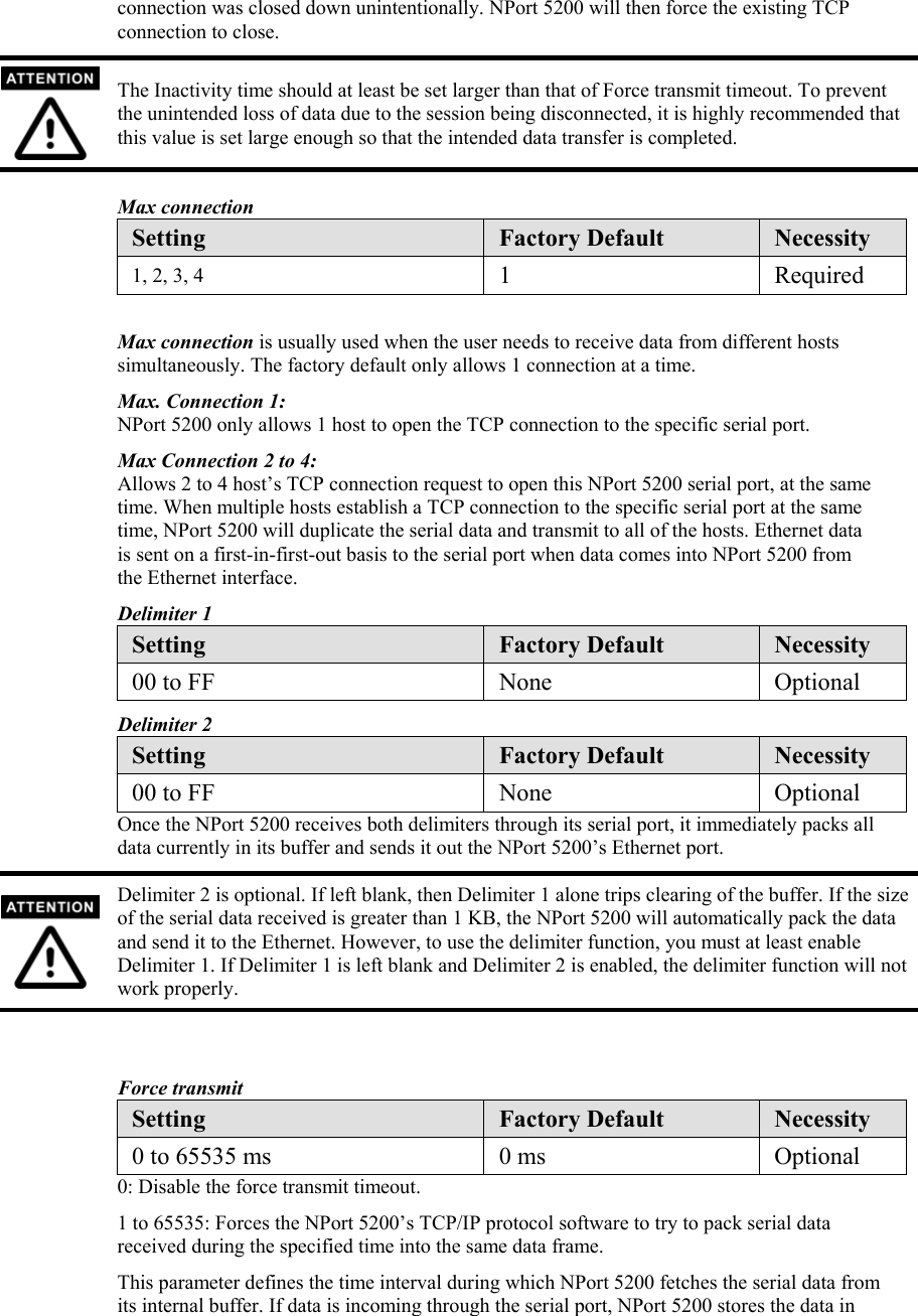 connection was closed down unintentionally. NPort 5200 will then force the existing TCP connection to close.  The Inactivity time should at least be set larger than that of Force transmit timeout. To prevent the unintended loss of data due to the session being disconnected, it is highly recommended that this value is set large enough so that the intended data transfer is completed.  Max connection Setting  Factory Default  Necessity 1, 2, 3, 4  1 Required  Max connection is usually used when the user needs to receive data from different hosts simultaneously. The factory default only allows 1 connection at a time. Max. Connection 1: NPort 5200 only allows 1 host to open the TCP connection to the specific serial port. Max Connection 2 to 4: Allows 2 to 4 host’s TCP connection request to open this NPort 5200 serial port, at the same time. When multiple hosts establish a TCP connection to the specific serial port at the same time, NPort 5200 will duplicate the serial data and transmit to all of the hosts. Ethernet data is sent on a first-in-first-out basis to the serial port when data comes into NPort 5200 from the Ethernet interface. Delimiter 1 Setting  Factory Default  Necessity 00 to FF  None  Optional Delimiter 2 Setting  Factory Default  Necessity 00 to FF  None  Optional Once the NPort 5200 receives both delimiters through its serial port, it immediately packs all data currently in its buffer and sends it out the NPort 5200’s Ethernet port.  Delimiter 2 is optional. If left blank, then Delimiter 1 alone trips clearing of the buffer. If the size of the serial data received is greater than 1 KB, the NPort 5200 will automatically pack the data and send it to the Ethernet. However, to use the delimiter function, you must at least enable Delimiter 1. If Delimiter 1 is left blank and Delimiter 2 is enabled, the delimiter function will not work properly.   Force transmit Setting  Factory Default  Necessity 0 to 65535 ms  0 ms  Optional 0: Disable the force transmit timeout. 1 to 65535: Forces the NPort 5200’s TCP/IP protocol software to try to pack serial data received during the specified time into the same data frame. This parameter defines the time interval during which NPort 5200 fetches the serial data from its internal buffer. If data is incoming through the serial port, NPort 5200 stores the data in 