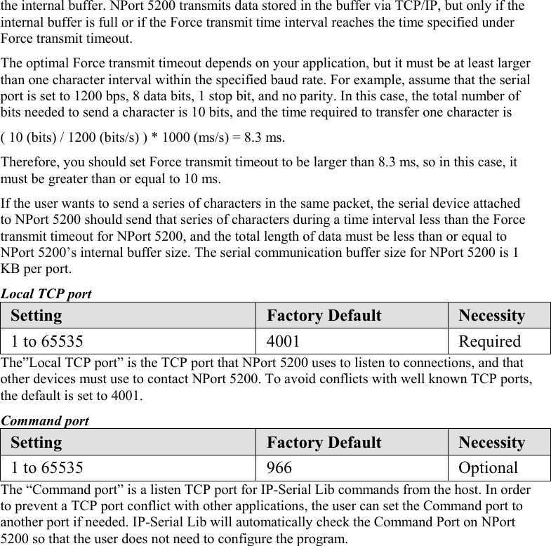 the internal buffer. NPort 5200 transmits data stored in the buffer via TCP/IP, but only if the internal buffer is full or if the Force transmit time interval reaches the time specified under Force transmit timeout. The optimal Force transmit timeout depends on your application, but it must be at least larger than one character interval within the specified baud rate. For example, assume that the serial port is set to 1200 bps, 8 data bits, 1 stop bit, and no parity. In this case, the total number of bits needed to send a character is 10 bits, and the time required to transfer one character is ( 10 (bits) / 1200 (bits/s) ) * 1000 (ms/s) = 8.3 ms. Therefore, you should set Force transmit timeout to be larger than 8.3 ms, so in this case, it must be greater than or equal to 10 ms. If the user wants to send a series of characters in the same packet, the serial device attached to NPort 5200 should send that series of characters during a time interval less than the Force transmit timeout for NPort 5200, and the total length of data must be less than or equal to NPort 5200’s internal buffer size. The serial communication buffer size for NPort 5200 is 1 KB per port. Local TCP port Setting  Factory Default  Necessity 1 to 65535  4001  Required The”Local TCP port” is the TCP port that NPort 5200 uses to listen to connections, and that other devices must use to contact NPort 5200. To avoid conflicts with well known TCP ports, the default is set to 4001. Command port Setting  Factory Default  Necessity 1 to 65535  966  Optional The “Command port” is a listen TCP port for IP-Serial Lib commands from the host. In order to prevent a TCP port conflict with other applications, the user can set the Command port to another port if needed. IP-Serial Lib will automatically check the Command Port on NPort 5200 so that the user does not need to configure the program.        