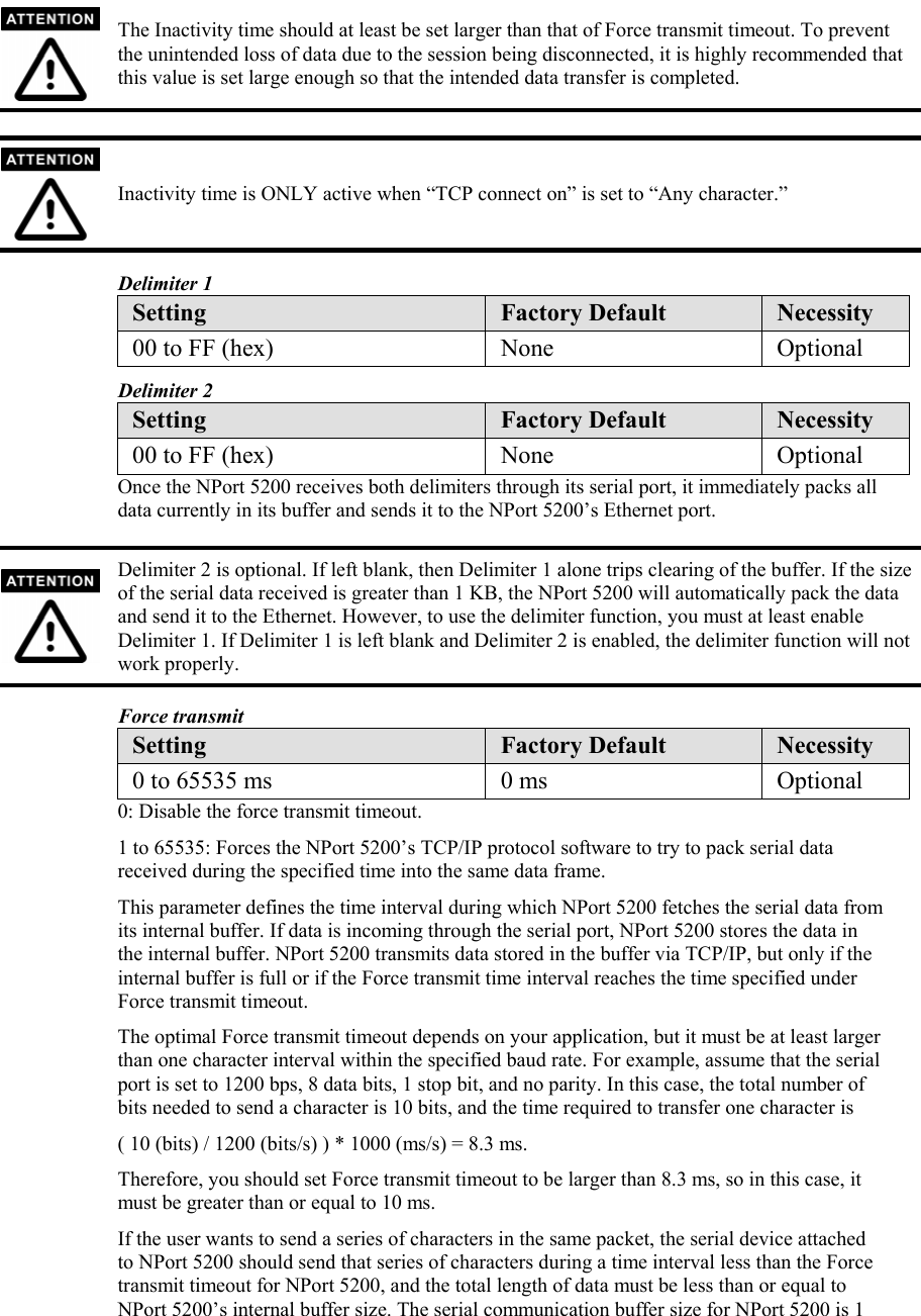  The Inactivity time should at least be set larger than that of Force transmit timeout. To prevent the unintended loss of data due to the session being disconnected, it is highly recommended that this value is set large enough so that the intended data transfer is completed.   Inactivity time is ONLY active when “TCP connect on” is set to “Any character.”  Delimiter 1 Setting  Factory Default  Necessity 00 to FF (hex)  None  Optional Delimiter 2 Setting  Factory Default  Necessity 00 to FF (hex)  None  Optional Once the NPort 5200 receives both delimiters through its serial port, it immediately packs all data currently in its buffer and sends it to the NPort 5200’s Ethernet port.   Delimiter 2 is optional. If left blank, then Delimiter 1 alone trips clearing of the buffer. If the size of the serial data received is greater than 1 KB, the NPort 5200 will automatically pack the data and send it to the Ethernet. However, to use the delimiter function, you must at least enable Delimiter 1. If Delimiter 1 is left blank and Delimiter 2 is enabled, the delimiter function will not work properly.  Force transmit Setting  Factory Default  Necessity 0 to 65535 ms  0 ms  Optional 0: Disable the force transmit timeout. 1 to 65535: Forces the NPort 5200’s TCP/IP protocol software to try to pack serial data received during the specified time into the same data frame. This parameter defines the time interval during which NPort 5200 fetches the serial data from its internal buffer. If data is incoming through the serial port, NPort 5200 stores the data in the internal buffer. NPort 5200 transmits data stored in the buffer via TCP/IP, but only if the internal buffer is full or if the Force transmit time interval reaches the time specified under Force transmit timeout. The optimal Force transmit timeout depends on your application, but it must be at least larger than one character interval within the specified baud rate. For example, assume that the serial port is set to 1200 bps, 8 data bits, 1 stop bit, and no parity. In this case, the total number of bits needed to send a character is 10 bits, and the time required to transfer one character is ( 10 (bits) / 1200 (bits/s) ) * 1000 (ms/s) = 8.3 ms. Therefore, you should set Force transmit timeout to be larger than 8.3 ms, so in this case, it must be greater than or equal to 10 ms. If the user wants to send a series of characters in the same packet, the serial device attached to NPort 5200 should send that series of characters during a time interval less than the Force transmit timeout for NPort 5200, and the total length of data must be less than or equal to NPort 5200’s internal buffer size. The serial communication buffer size for NPort 5200 is 1 