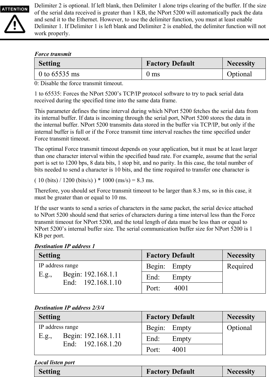  Delimiter 2 is optional. If left blank, then Delimiter 1 alone trips clearing of the buffer. If the size of the serial data received is greater than 1 KB, the NPort 5200 will automatically pack the data and send it to the Ethernet. However, to use the delimiter function, you must at least enable Delimiter 1. If Delimiter 1 is left blank and Delimiter 2 is enabled, the delimiter function will not work properly.  Force transmit Setting  Factory Default  Necessity 0 to 65535 ms  0 ms Optional 0: Disable the force transmit timeout. 1 to 65535: Forces the NPort 5200’s TCP/IP protocol software to try to pack serial data received during the specified time into the same data frame. This parameter defines the time interval during which NPort 5200 fetches the serial data from its internal buffer. If data is incoming through the serial port, NPort 5200 stores the data in the internal buffer. NPort 5200 transmits data stored in the buffer via TCP/IP, but only if the internal buffer is full or if the Force transmit time interval reaches the time specified under Force transmit timeout. The optimal Force transmit timeout depends on your application, but it must be at least larger than one character interval within the specified baud rate. For example, assume that the serial port is set to 1200 bps, 8 data bits, 1 stop bit, and no parity. In this case, the total number of bits needed to send a character is 10 bits, and the time required to transfer one character is ( 10 (bits) / 1200 (bits/s) ) * 1000 (ms/s) = 8.3 ms. Therefore, you should set Force transmit timeout to be larger than 8.3 ms, so in this case, it must be greater than or equal to 10 ms. If the user wants to send a series of characters in the same packet, the serial device attached to NPort 5200 should send that series of characters during a time interval less than the Force transmit timeout for NPort 5200, and the total length of data must be less than or equal to NPort 5200’s internal buffer size. The serial communication buffer size for NPort 5200 is 1 KB per port. Destination IP address 1 Setting  Factory Default  Necessity Begin: Empty End: Empty IP address range E.g., Begin: 192.168.1.1    End:  192.168.1.10  Port: 4001 Required  Destination IP address 2/3/4 Setting  Factory Default  Necessity Begin: Empty End: Empty IP address range E.g., Begin: 192.168.1.11    End:  192.168.1.20  Port: 4001 Optional Local listen port Setting  Factory Default  Necessity 