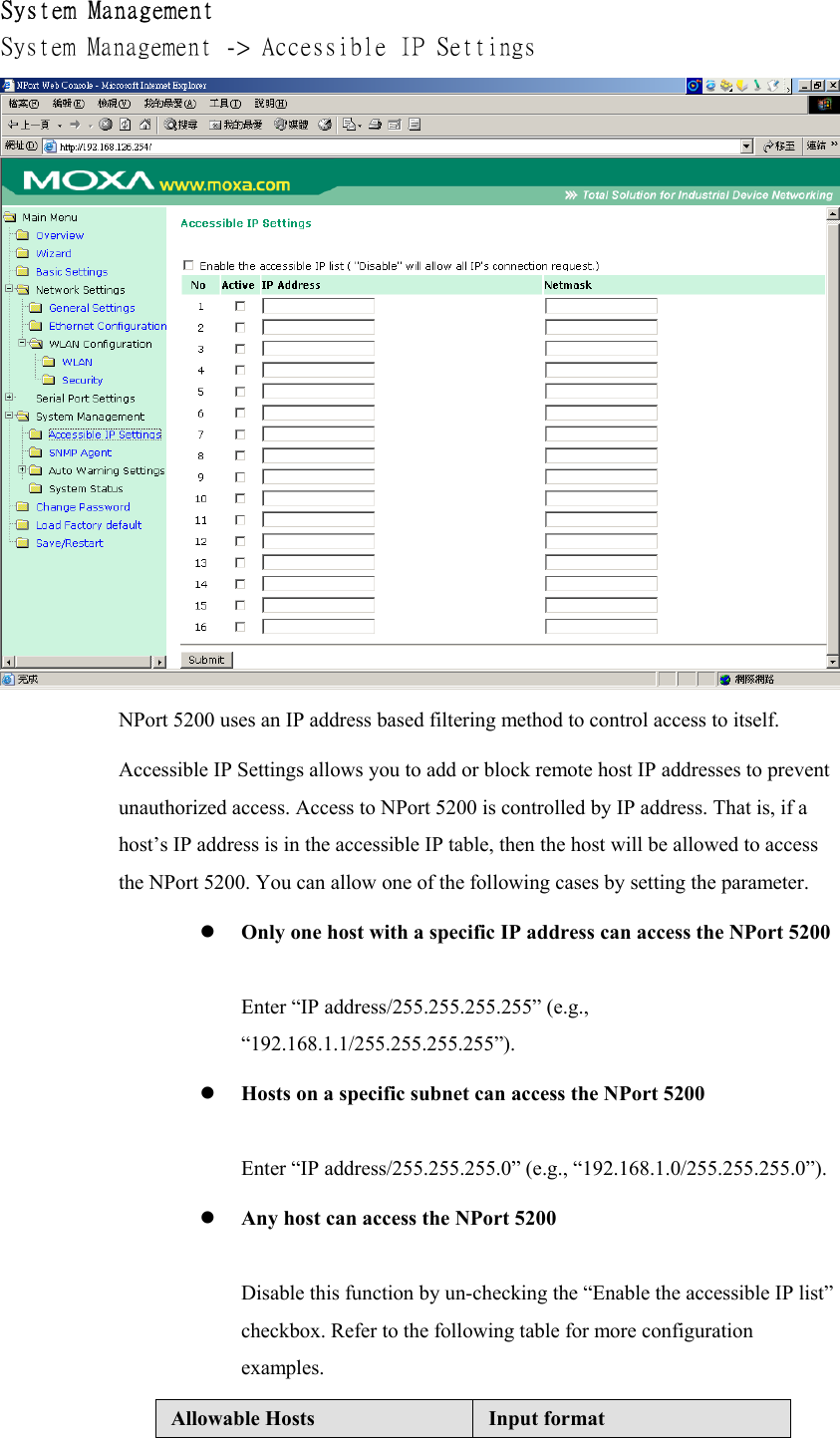 System Management System Management -&gt; Accessible IP Settings   NPort 5200 uses an IP address based filtering method to control access to itself. Accessible IP Settings allows you to add or block remote host IP addresses to prevent unauthorized access. Access to NPort 5200 is controlled by IP address. That is, if a host’s IP address is in the accessible IP table, then the host will be allowed to access the NPort 5200. You can allow one of the following cases by setting the parameter.   Only one host with a specific IP address can access the NPort 5200  Enter “IP address/255.255.255.255” (e.g., “192.168.1.1/255.255.255.255”).   Hosts on a specific subnet can access the NPort 5200  Enter “IP address/255.255.255.0” (e.g., “192.168.1.0/255.255.255.0”).   Any host can access the NPort 5200  Disable this function by un-checking the “Enable the accessible IP list” checkbox. Refer to the following table for more configuration examples. Allowable Hosts  Input format 