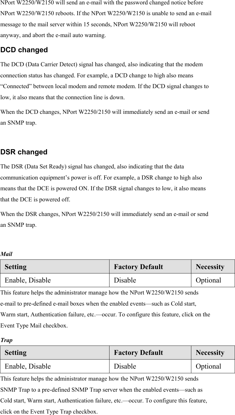 NPort W2250/W2150 will send an e-mail with the password changed notice before NPort W2250/W2150 reboots. If the NPort W2250/W2150 is unable to send an e-mail message to the mail server within 15 seconds, NPort W2250/W2150 will reboot anyway, and abort the e-mail auto warning. DCD changed The DCD (Data Carrier Detect) signal has changed, also indicating that the modem connection status has changed. For example, a DCD change to high also means “Connected” between local modem and remote modem. If the DCD signal changes to low, it also means that the connection line is down. When the DCD changes, NPort W2250/2150 will immediately send an e-mail or send an SNMP trap.  DSR changed The DSR (Data Set Ready) signal has changed, also indicating that the data communication equipment’s power is off. For example, a DSR change to high also means that the DCE is powered ON. If the DSR signal changes to low, it also means that the DCE is powered off. When the DSR changes, NPort W2250/2150 will immediately send an e-mail or send an SNMP trap.  Mail Setting  Factory Default  Necessity Enable, Disable  Disable  Optional This feature helps the administrator manage how the NPort W2250/W2150 sends e-mail to pre-defined e-mail boxes when the enabled events—such as Cold start, Warm start, Authentication failure, etc.—occur. To configure this feature, click on the Event Type Mail checkbox. Trap Setting  Factory Default  Necessity Enable, Disable  Disable  Optional This feature helps the administrator manage how the NPort W2250/W2150 sends SNMP Trap to a pre-defined SNMP Trap server when the enabled events—such as Cold start, Warm start, Authentication failure, etc.—occur. To configure this feature, click on the Event Type Trap checkbox. 