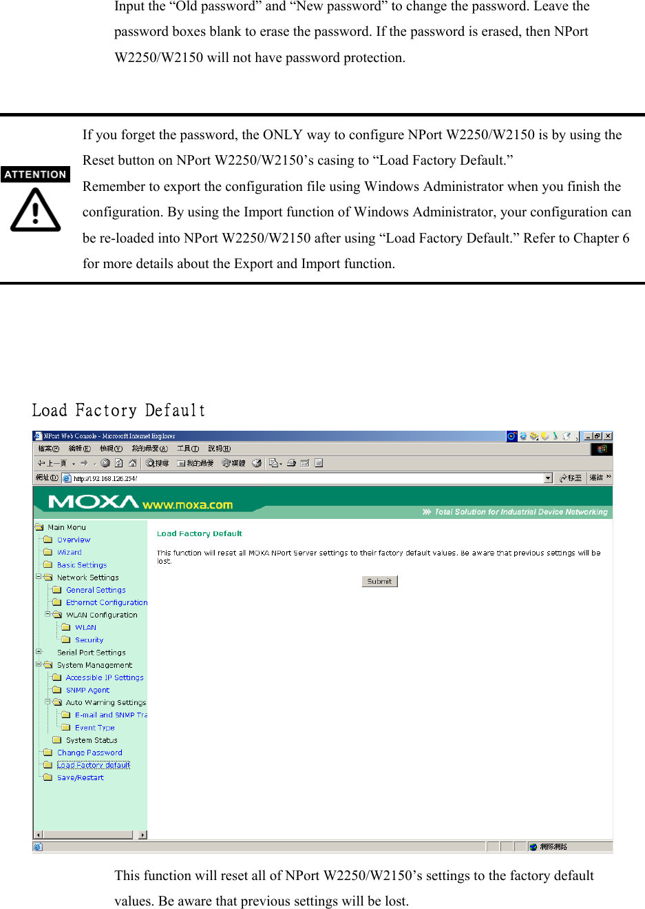 Input the “Old password” and “New password” to change the password. Leave the password boxes blank to erase the password. If the password is erased, then NPort W2250/W2150 will not have password protection.   If you forget the password, the ONLY way to configure NPort W2250/W2150 is by using the Reset button on NPort W2250/W2150’s casing to “Load Factory Default.” Remember to export the configuration file using Windows Administrator when you finish the configuration. By using the Import function of Windows Administrator, your configuration can be re-loaded into NPort W2250/W2150 after using “Load Factory Default.” Refer to Chapter 6 for more details about the Export and Import function.     Load Factory Default   This function will reset all of NPort W2250/W2150’s settings to the factory default values. Be aware that previous settings will be lost.   