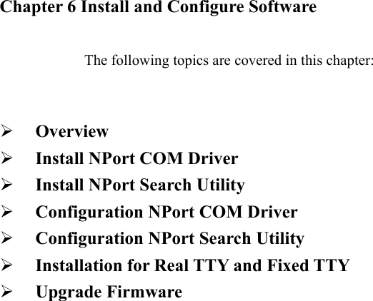               Chapter 6 Install and Configure Software  The following topics are covered in this chapter:    Overview   Install NPort COM Driver   Install NPort Search Utility   Configuration NPort COM Driver   Configuration NPort Search Utility   Installation for Real TTY and Fixed TTY     Upgrade Firmware             