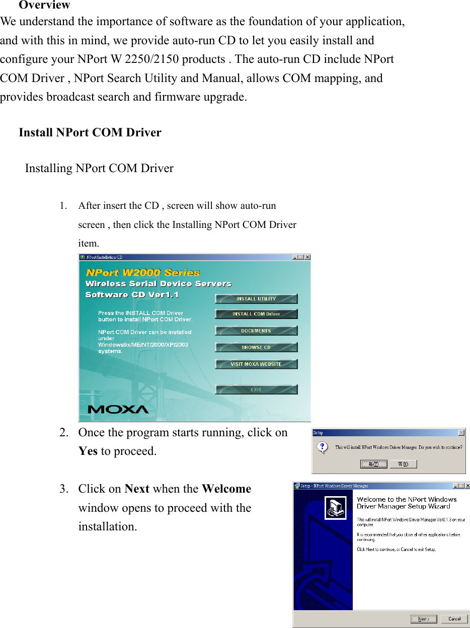  Overview We understand the importance of software as the foundation of your application, and with this in mind, we provide auto-run CD to let you easily install and configure your NPort W 2250/2150 products . The auto-run CD include NPort COM Driver , NPort Search Utility and Manual, allows COM mapping, and provides broadcast search and firmware upgrade.  Install NPort COM Driver  Installing NPort COM Driver  1.  After insert the CD , screen will show auto-run screen , then click the Installing NPort COM Driver item.   2.  Once the program starts running, click on Yes to proceed.   3. Click on Next when the Welcome window opens to proceed with the installation.  