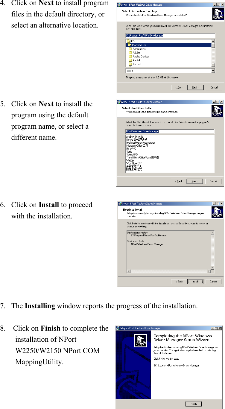 4. Click on Next to install program files in the default directory, or select an alternative location. 5. Click on Next to install the program using the default program name, or select a different name.  6. Click on Install to proceed with the installation.  7. The Installing window reports the progress of the installation.    8.  Click on Finish to complete the installation of NPort W2250/W2150 NPort COM MappingUtility.   