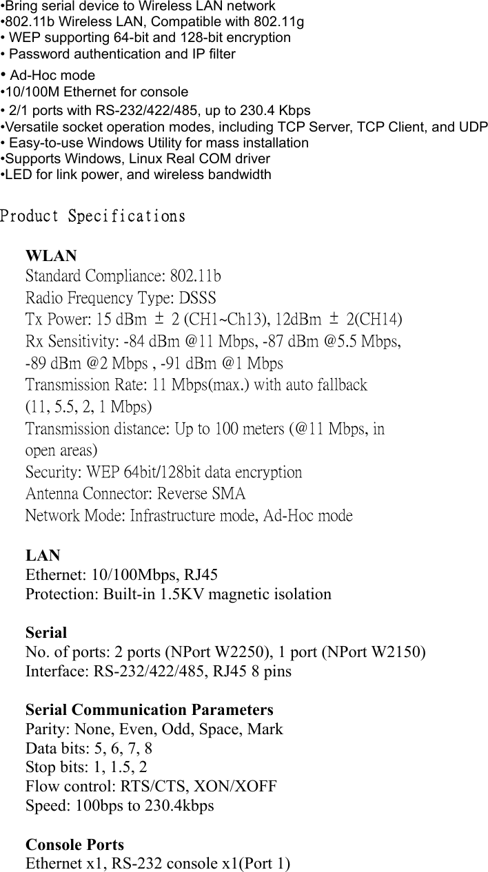 •Bring serial device to Wireless LAN network   •802.11b Wireless LAN, Compatible with 802.11g • WEP supporting 64-bit and 128-bit encryption • Password authentication and IP filter • Ad-Hoc mode •10/100M Ethernet for console   • 2/1 ports with RS-232/422/485, up to 230.4 Kbps •Versatile socket operation modes, including TCP Server, TCP Client, and UDP   • Easy-to-use Windows Utility for mass installation •Supports Windows, Linux Real COM driver •LED for link power, and wireless bandwidth  Product Specifications   WLAN Standard Compliance: 802.11b Radio Frequency Type: DSSS Tx Power: 15 dBm  ±  2 (CH1~Ch13), 12dBm  ±  2(CH14) Rx Sensitivity: -84 dBm @11 Mbps, -87 dBm @5.5 Mbps, -89 dBm @2 Mbps , -91 dBm @1 Mbps Transmission Rate: 11 Mbps(max.) with auto fallback (11, 5.5, 2, 1 Mbps) Transmission distance: Up to 100 meters (@11 Mbps, in open areas) Security: WEP 64bit/128bit data encryption Antenna Connector: Reverse SMA Network Mode: Infrastructure mode, Ad-Hoc mode   LAN Ethernet: 10/100Mbps, RJ45 Protection: Built-in 1.5KV magnetic isolation  Serial No. of ports: 2 ports (NPort W2250), 1 port (NPort W2150) Interface: RS-232/422/485, RJ45 8 pins  Serial Communication Parameters Parity: None, Even, Odd, Space, Mark Data bits: 5, 6, 7, 8 Stop bits: 1, 1.5, 2 Flow control: RTS/CTS, XON/XOFF Speed: 100bps to 230.4kbps  Console Ports Ethernet x1, RS-232 console x1(Port 1)  