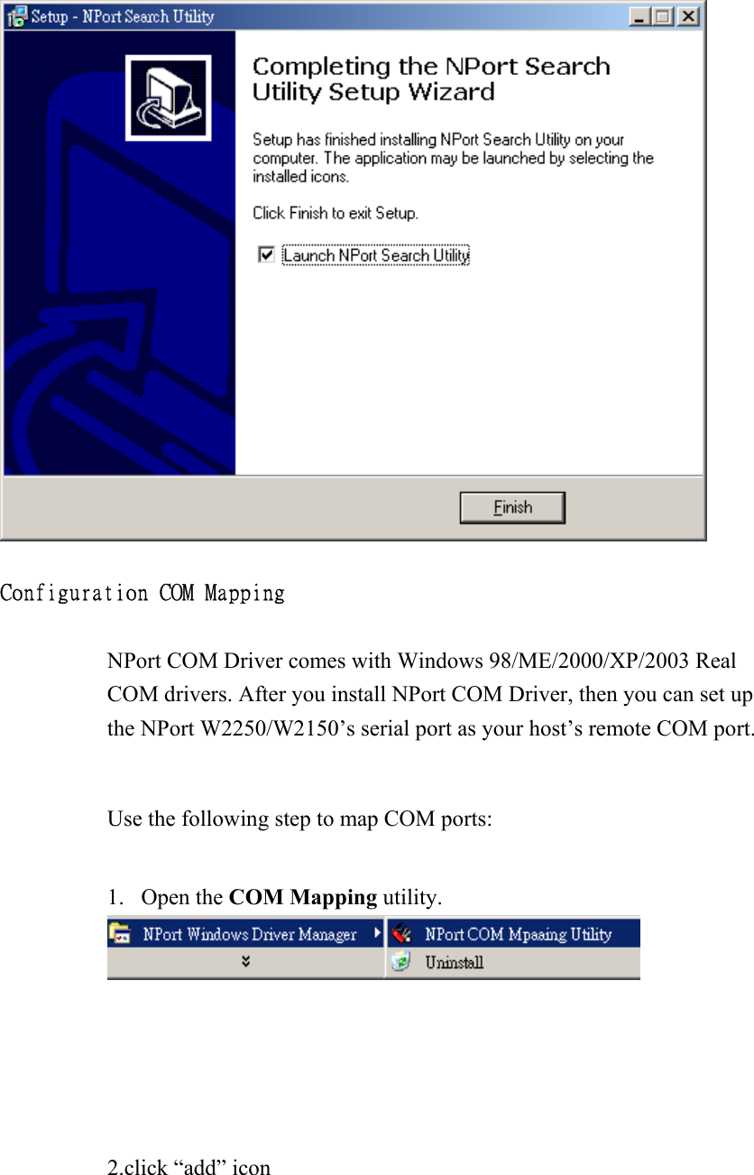   Configuration COM Mapping  NPort COM Driver comes with Windows 98/ME/2000/XP/2003 Real COM drivers. After you install NPort COM Driver, then you can set up the NPort W2250/W2150’s serial port as your host’s remote COM port.  Use the following step to map COM ports:  1. Open the COM Mapping utility.       2.click “add” icon   