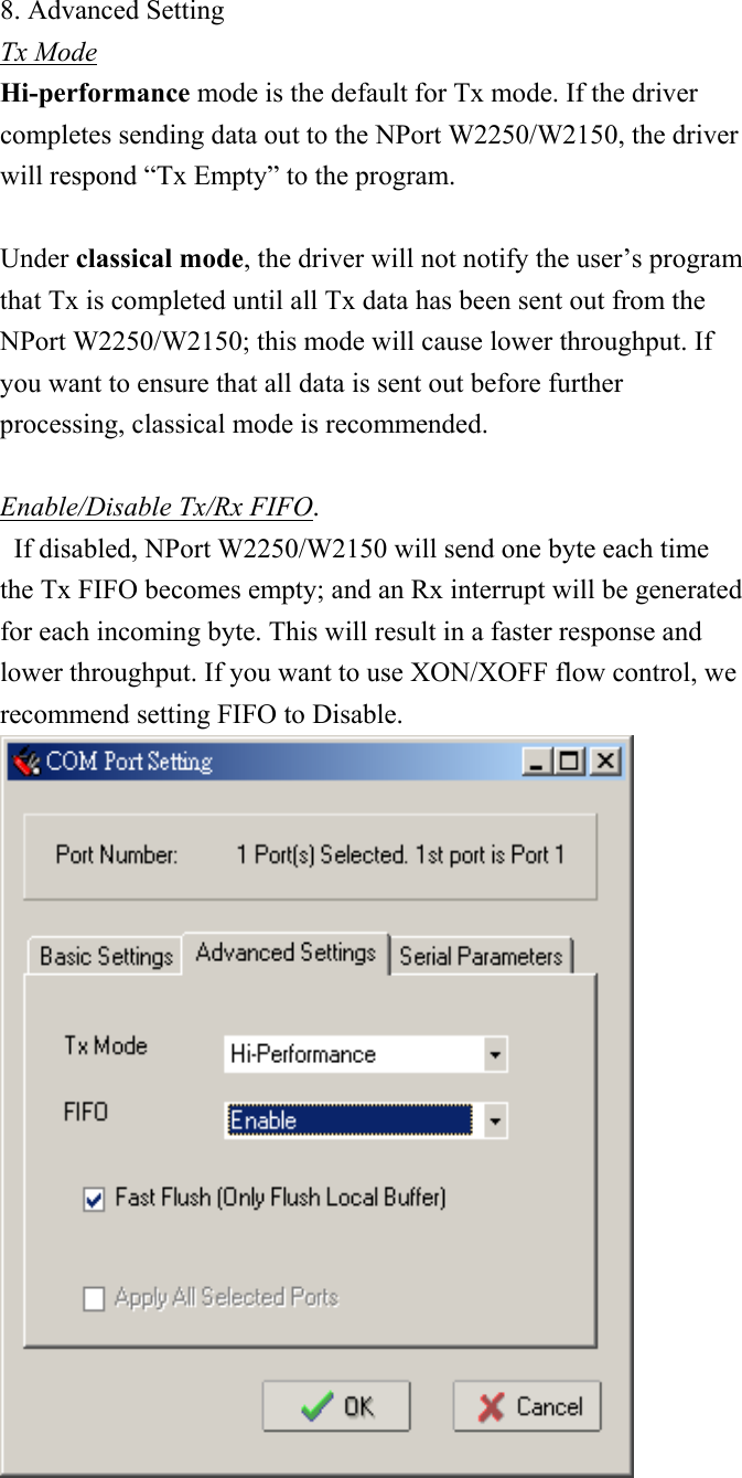 8. Advanced Setting Tx Mode Hi-performance mode is the default for Tx mode. If the driver completes sending data out to the NPort W2250/W2150, the driver will respond “Tx Empty” to the program.  Under classical mode, the driver will not notify the user’s program that Tx is completed until all Tx data has been sent out from the NPort W2250/W2150; this mode will cause lower throughput. If you want to ensure that all data is sent out before further processing, classical mode is recommended.  Enable/Disable Tx/Rx FIFO.   If disabled, NPort W2250/W2150 will send one byte each time the Tx FIFO becomes empty; and an Rx interrupt will be generated for each incoming byte. This will result in a faster response and lower throughput. If you want to use XON/XOFF flow control, we recommend setting FIFO to Disable.  