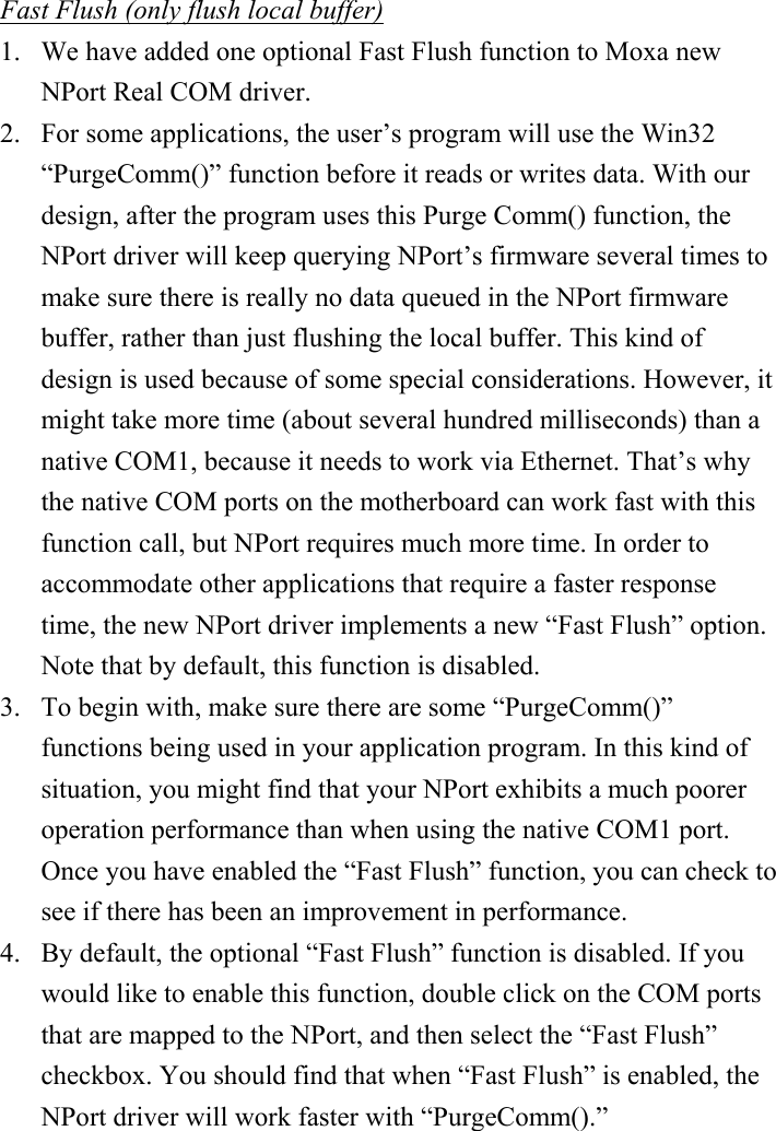 Fast Flush (only flush local buffer) 1.  We have added one optional Fast Flush function to Moxa new NPort Real COM driver.   2.  For some applications, the user’s program will use the Win32 “PurgeComm()” function before it reads or writes data. With our design, after the program uses this Purge Comm() function, the NPort driver will keep querying NPort’s firmware several times to make sure there is really no data queued in the NPort firmware buffer, rather than just flushing the local buffer. This kind of design is used because of some special considerations. However, it might take more time (about several hundred milliseconds) than a native COM1, because it needs to work via Ethernet. That’s why the native COM ports on the motherboard can work fast with this function call, but NPort requires much more time. In order to accommodate other applications that require a faster response time, the new NPort driver implements a new “Fast Flush” option. Note that by default, this function is disabled. 3.  To begin with, make sure there are some “PurgeComm()” functions being used in your application program. In this kind of situation, you might find that your NPort exhibits a much poorer operation performance than when using the native COM1 port. Once you have enabled the “Fast Flush” function, you can check to see if there has been an improvement in performance. 4.  By default, the optional “Fast Flush” function is disabled. If you would like to enable this function, double click on the COM ports that are mapped to the NPort, and then select the “Fast Flush” checkbox. You should find that when “Fast Flush” is enabled, the NPort driver will work faster with “PurgeComm().”           