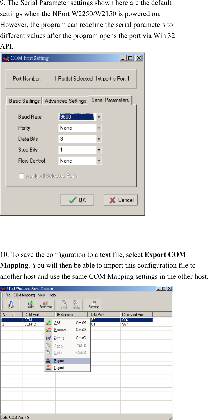 9. The Serial Parameter settings shown here are the default settings when the NPort W2250/W2150 is powered on. However, the program can redefine the serial parameters to different values after the program opens the port via Win 32 API.     10. To save the configuration to a text file, select Export COM Mapping. You will then be able to import this configuration file to another host and use the same COM Mapping settings in the other host.  