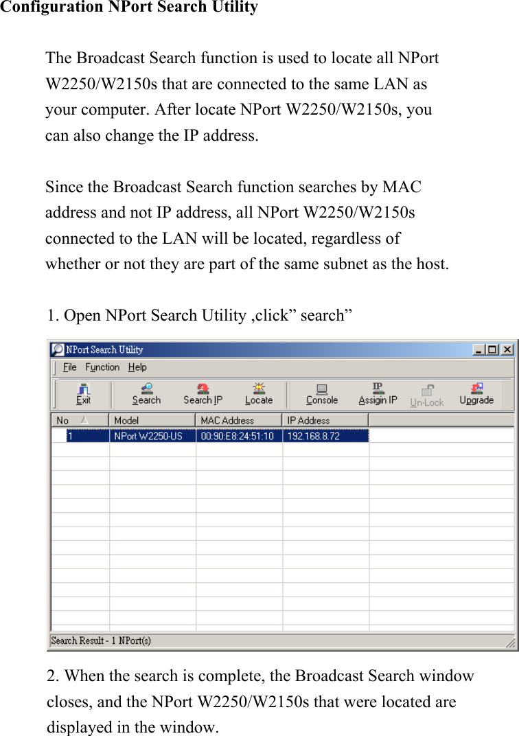 Configuration NPort Search Utility  The Broadcast Search function is used to locate all NPort W2250/W2150s that are connected to the same LAN as your computer. After locate NPort W2250/W2150s, you can also change the IP address.  Since the Broadcast Search function searches by MAC address and not IP address, all NPort W2250/W2150s connected to the LAN will be located, regardless of whether or not they are part of the same subnet as the host.  1. Open NPort Search Utility ,click” search”    2. When the search is complete, the Broadcast Search window closes, and the NPort W2250/W2150s that were located are displayed in the window.   