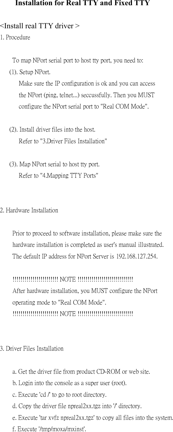 Installation for Real TTY and Fixed TTY  &lt;Install real TTY driver &gt; 1. Procedure      To map NPort serial port to host tty port, you need to:    (1). Setup NPort.       Make sure the IP configuration is ok and you can access       the NPort (ping, telnet...) seccussfully. Then you MUST       configure the NPort serial port to &quot;Real COM Mode&quot;.     (2). Install driver files into the host.       Refer to &quot;3.Driver Files Installation&quot;     (3). Map NPort serial to host tty port.       Refer to &quot;4.Mapping TTY Ports&quot;   2. Hardware Installation      Prior to proceed to software installation, please make sure the     hardware installation is completed as user&apos;s manual illustrated.     The default IP address for NPort Server is 192.168.127.254.      !!!!!!!!!!!!!!!!!!!!!!! NOTE !!!!!!!!!!!!!!!!!!!!!!!!!!!!     After hardware installation, you MUST configure the NPort     operating mode to &quot;Real COM Mode&quot;.     !!!!!!!!!!!!!!!!!!!!!!! NOTE !!!!!!!!!!!!!!!!!!!!!!!!!!!!   3. Driver Files Installation      a. Get the driver file from product CD-ROM or web site.     b. Login into the console as a super user (root).     c. Execute &apos;cd /&apos; to go to root directory.     d. Copy the driver file npreal2xx.tgz into &apos;/&apos; directory.     e. Execute &apos;tar xvfz npreal2xx.tgz&apos; to copy all files into the system.     f. Execute &apos;/tmp/moxa/mxinst&apos;. 
