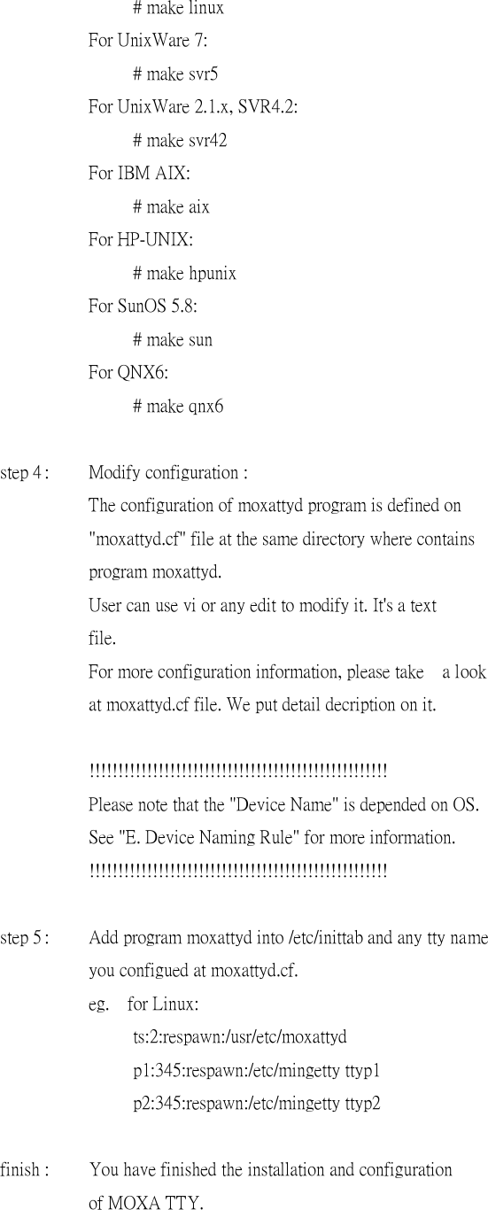     # make linux    For UnixWare 7:     # make svr5    For UnixWare 2.1.x, SVR4.2:     # make svr42    For IBM AIX:     # make aix    For HP-UNIX:     # make hpunix    For SunOS 5.8:     # make sun    For QNX6:     # make qnx6    step 4 :  Modify configuration :    The configuration of moxattyd program is defined on    &quot;moxattyd.cf&quot; file at the same directory where contains    program moxattyd.    User can use vi or any edit to modify it. It&apos;s a text    file.    For more configuration information, please take a look    at moxattyd.cf file. We put detail decription on it.        !!!!!!!!!!!!!!!!!!!!!!!!!!!!!!!!!!!!!!!!!!!!!!!!!!!!    Please note that the &quot;Device Name&quot; is depended on OS.    See &quot;E. Device Naming Rule&quot; for more information.       !!!!!!!!!!!!!!!!!!!!!!!!!!!!!!!!!!!!!!!!!!!!!!!!!!!!    step 5 :  Add program moxattyd into /etc/inittab and any tty name       you configued at moxattyd.cf.    eg.  for Linux:     ts:2:respawn:/usr/etc/moxattyd     p1:345:respawn:/etc/mingetty ttyp1     p2:345:respawn:/etc/mingetty ttyp2             finish :  You have finished the installation and configuration    of MOXA TTY.  