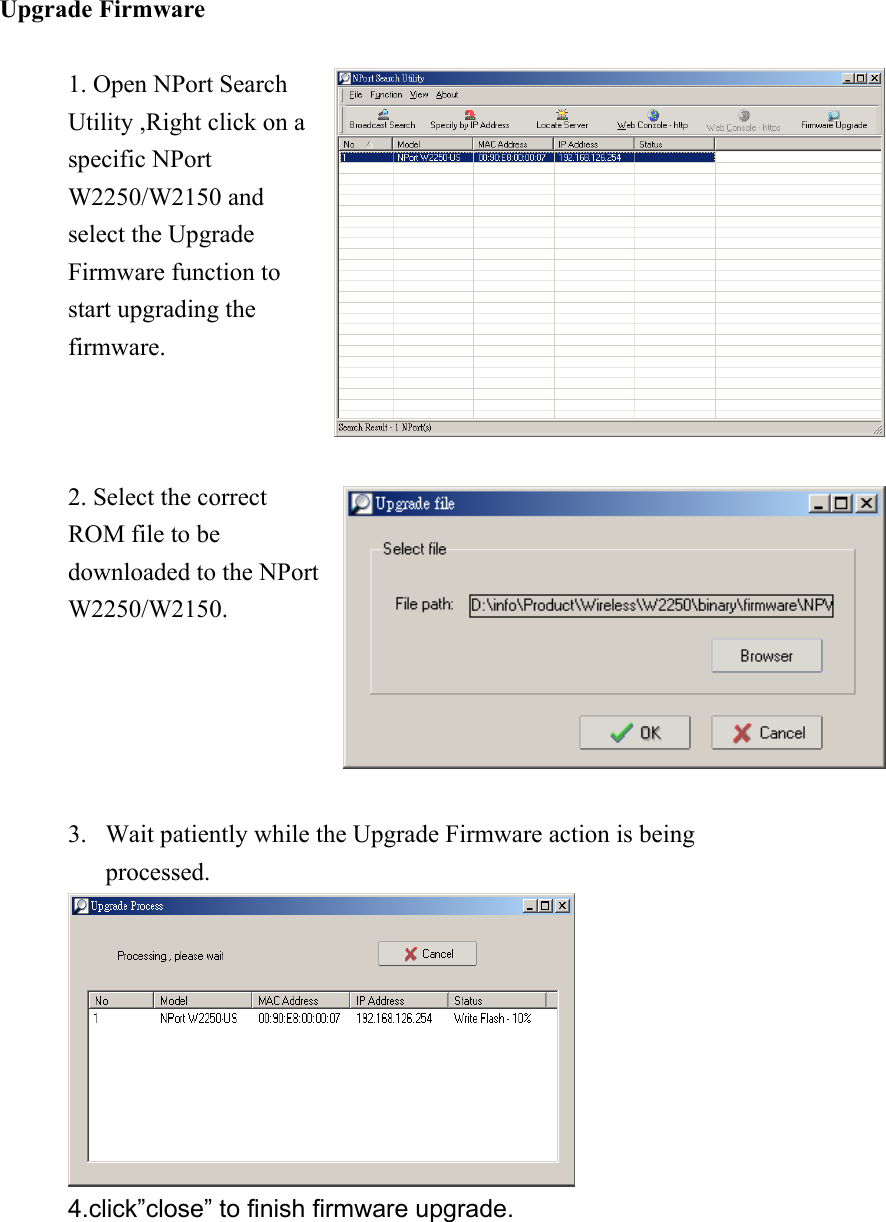 Upgrade Firmware  1. Open NPort Search Utility ,Right click on a specific NPort W2250/W2150 and select the Upgrade Firmware function to start upgrading the firmware.  2. Select the correct ROM file to be downloaded to the NPort W2250/W2150.  3.  Wait patiently while the Upgrade Firmware action is being processed.  4.click”close” to finish firmware upgrade. 