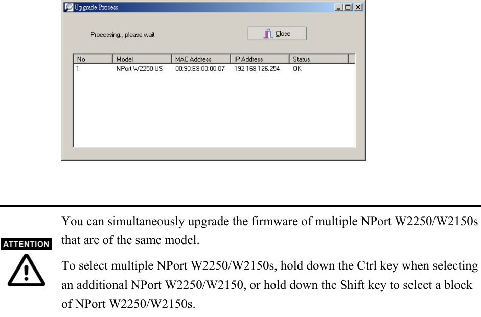     You can simultaneously upgrade the firmware of multiple NPort W2250/W2150s that are of the same model. To select multiple NPort W2250/W2150s, hold down the Ctrl key when selectingan additional NPort W2250/W2150, or hold down the Shift key to select a block of NPort W2250/W2150s.                     