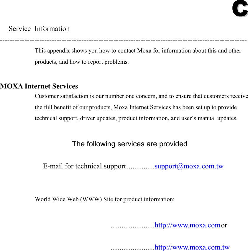 CC  Service Information ---------------------------------------------------------------------------------------------------- This appendix shows you how to contact Moxa for information about this and other products, and how to report problems.  MOXA Internet Services Customer satisfaction is our number one concern, and to ensure that customers receive the full benefit of our products, Moxa Internet Services has been set up to provide technical support, driver updates, product information, and user’s manual updates.  The following services are provided  E-mail for technical support ...............support@moxa.com.tw   World Wide Web (WWW) Site for product information:   ........................http://www.moxa.com or   ........................http://www.moxa.com.tw  
