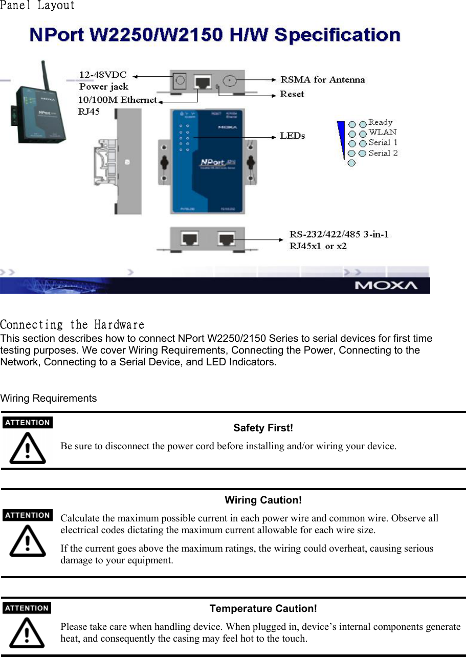 Panel Layout    Connecting the Hardware  This section describes how to connect NPort W2250/2150 Series to serial devices for first time testing purposes. We cover Wiring Requirements, Connecting the Power, Connecting to the Network, Connecting to a Serial Device, and LED Indicators.    Wiring Requirements  Safety First! Be sure to disconnect the power cord before installing and/or wiring your device.   Wiring Caution! Calculate the maximum possible current in each power wire and common wire. Observe all electrical codes dictating the maximum current allowable for each wire size. If the current goes above the maximum ratings, the wiring could overheat, causing serious damage to your equipment.   Temperature Caution! Please take care when handling device. When plugged in, device’s internal components generate heat, and consequently the casing may feel hot to the touch. 