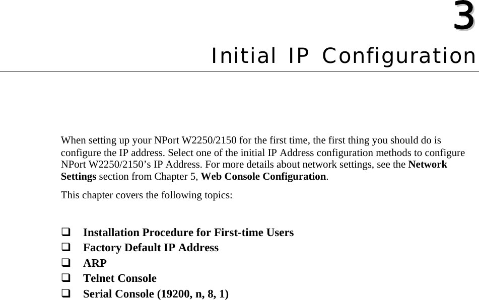   33  Chapter 3 Initial IP Configuration When setting up your NPort W2250/2150 for the first time, the first thing you should do is configure the IP address. Select one of the initial IP Address configuration methods to configure NPort W2250/2150’s IP Address. For more details about network settings, see the Network Settings section from Chapter 5, Web Console Configuration. This chapter covers the following topics:   Installation Procedure for First-time Users  Factory Default IP Address  ARP  Telnet Console  Serial Console (19200, n, 8, 1) 