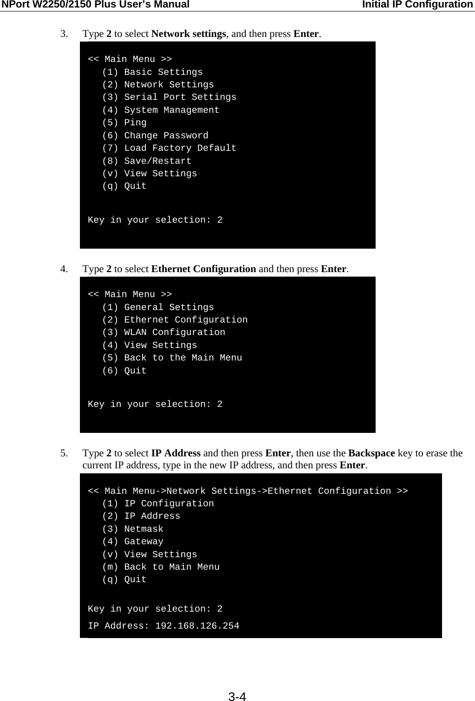 NPort W2250/2150 Plus User’s Manual  Initial IP Configuration  3-43. Type 2 to select Network settings, and then press Enter.  &lt;&lt; Main Menu &gt;&gt;    (1) Basic Settings    (2) Network Settings    (3) Serial Port Settings    (4) System Management    (5) Ping    (6) Change Password    (7) Load Factory Default    (8) Save/Restart    (v) View Settings    (q) Quit  Key in your selection: 2   4. Type 2 to select Ethernet Configuration and then press Enter.  &lt;&lt; Main Menu &gt;&gt;    (1) General Settings    (2) Ethernet Configuration    (3) WLAN Configuration    (4) View Settings    (5) Back to the Main Menu    (6) Quit  Key in your selection: 2   5. Type 2 to select IP Address and then press Enter, then use the Backspace key to erase the current IP address, type in the new IP address, and then press Enter.  &lt;&lt; Main Menu-&gt;Network Settings-&gt;Ethernet Configuration &gt;&gt;    (1) IP Configuration    (2) IP Address    (3) Netmask    (4) Gateway    (v) View Settings    (m) Back to Main Menu    (q) Quit  Key in your selection: 2 IP Address: 192.168.126.254   