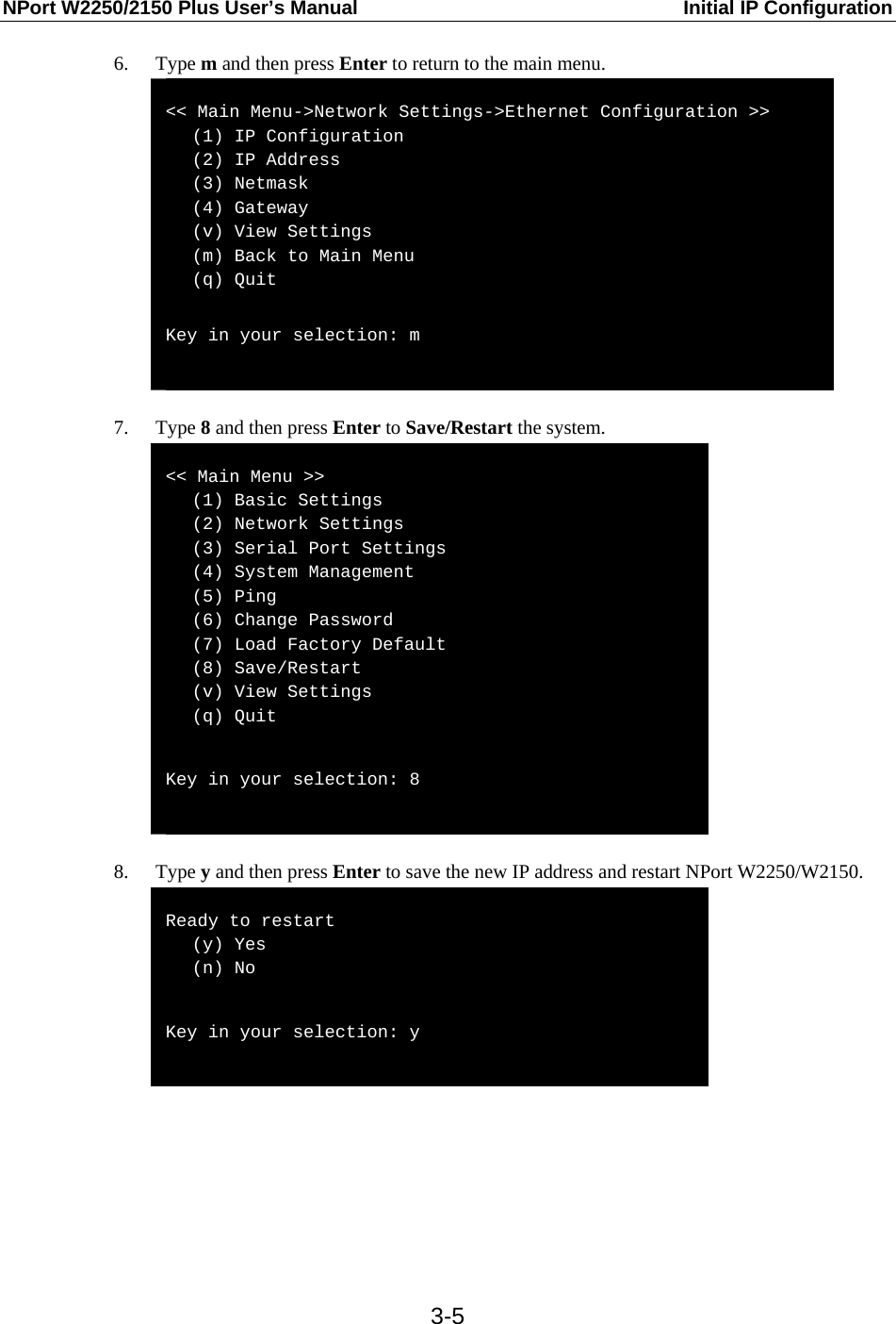 NPort W2250/2150 Plus User’s Manual  Initial IP Configuration  3-56. Type m and then press Enter to return to the main menu.  &lt;&lt; Main Menu-&gt;Network Settings-&gt;Ethernet Configuration &gt;&gt;    (1) IP Configuration    (2) IP Address    (3) Netmask    (4) Gateway    (v) View Settings    (m) Back to Main Menu    (q) Quit  Key in your selection: m   7. Type 8 and then press Enter to Save/Restart the system.  &lt;&lt; Main Menu &gt;&gt;    (1) Basic Settings    (2) Network Settings    (3) Serial Port Settings    (4) System Management    (5) Ping    (6) Change Password    (7) Load Factory Default    (8) Save/Restart    (v) View Settings    (q) Quit  Key in your selection: 8   8. Type y and then press Enter to save the new IP address and restart NPort W2250/W2150.  Ready to restart    (y) Yes    (n) No  Key in your selection: y       