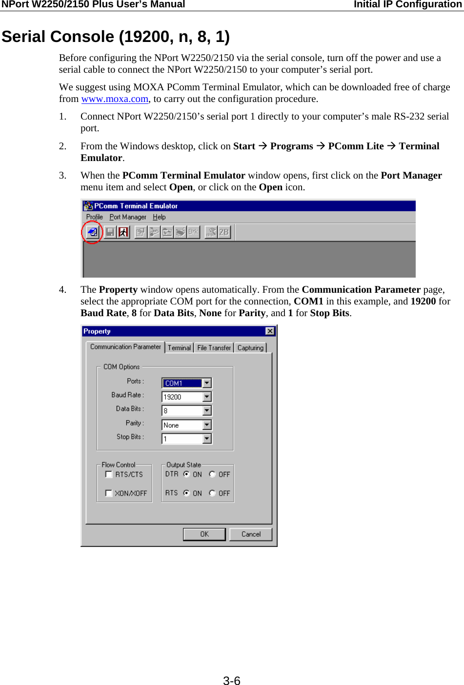 NPort W2250/2150 Plus User’s Manual  Initial IP Configuration  3-6Serial Console (19200, n, 8, 1) Before configuring the NPort W2250/2150 via the serial console, turn off the power and use a serial cable to connect the NPort W2250/2150 to your computer’s serial port. We suggest using MOXA PComm Terminal Emulator, which can be downloaded free of charge from www.moxa.com, to carry out the configuration procedure. 1. Connect NPort W2250/2150’s serial port 1 directly to your computer’s male RS-232 serial port. 2. From the Windows desktop, click on Start Æ Programs Æ PComm Lite Æ Terminal Emulator. 3. When the PComm Terminal Emulator window opens, first click on the Port Manager menu item and select Open, or click on the Open icon.  4. The Property window opens automatically. From the Communication Parameter page, select the appropriate COM port for the connection, COM1 in this example, and 19200 for Baud Rate, 8 for Data Bits, None for Parity, and 1 for Stop Bits.         