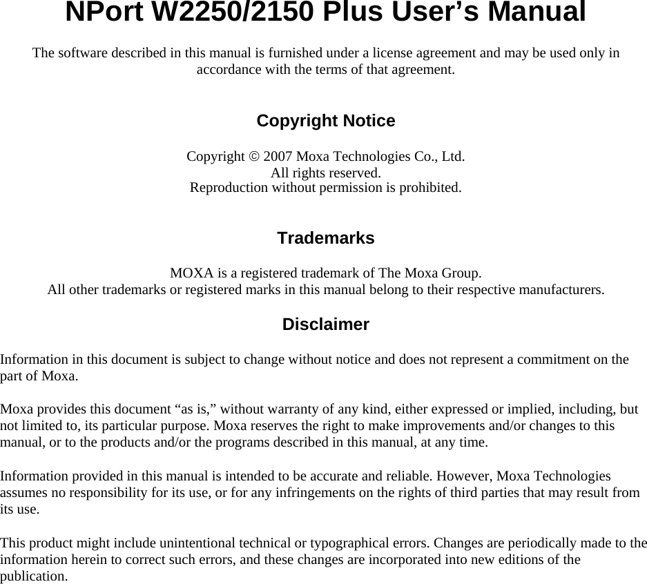  NPort W2250/2150 Plus User’s Manual The software described in this manual is furnished under a license agreement and may be used only in accordance with the terms of that agreement.   Copyright Notice  Copyright © 2007 Moxa Technologies Co., Ltd. All rights reserved. Reproduction without permission is prohibited.   Trademarks  MOXA is a registered trademark of The Moxa Group. All other trademarks or registered marks in this manual belong to their respective manufacturers.  Disclaimer  Information in this document is subject to change without notice and does not represent a commitment on the part of Moxa. Moxa provides this document “as is,” without warranty of any kind, either expressed or implied, including, but not limited to, its particular purpose. Moxa reserves the right to make improvements and/or changes to this manual, or to the products and/or the programs described in this manual, at any time. Information provided in this manual is intended to be accurate and reliable. However, Moxa Technologies assumes no responsibility for its use, or for any infringements on the rights of third parties that may result from its use. This product might include unintentional technical or typographical errors. Changes are periodically made to the information herein to correct such errors, and these changes are incorporated into new editions of the publication.  