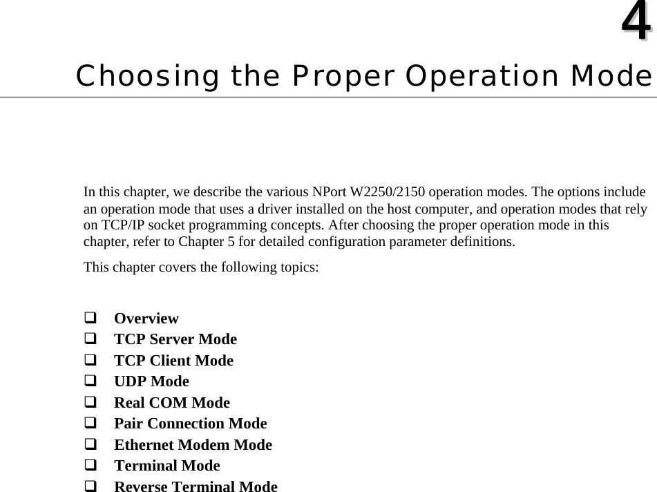   44  Chapter 4 Choosing the Proper Operation Mode In this chapter, we describe the various NPort W2250/2150 operation modes. The options include an operation mode that uses a driver installed on the host computer, and operation modes that rely on TCP/IP socket programming concepts. After choosing the proper operation mode in this chapter, refer to Chapter 5 for detailed configuration parameter definitions. This chapter covers the following topics:   Overview  TCP Server Mode  TCP Client Mode  UDP Mode  Real COM Mode  Pair Connection Mode  Ethernet Modem Mode  Terminal Mode  Reverse Terminal Mode   