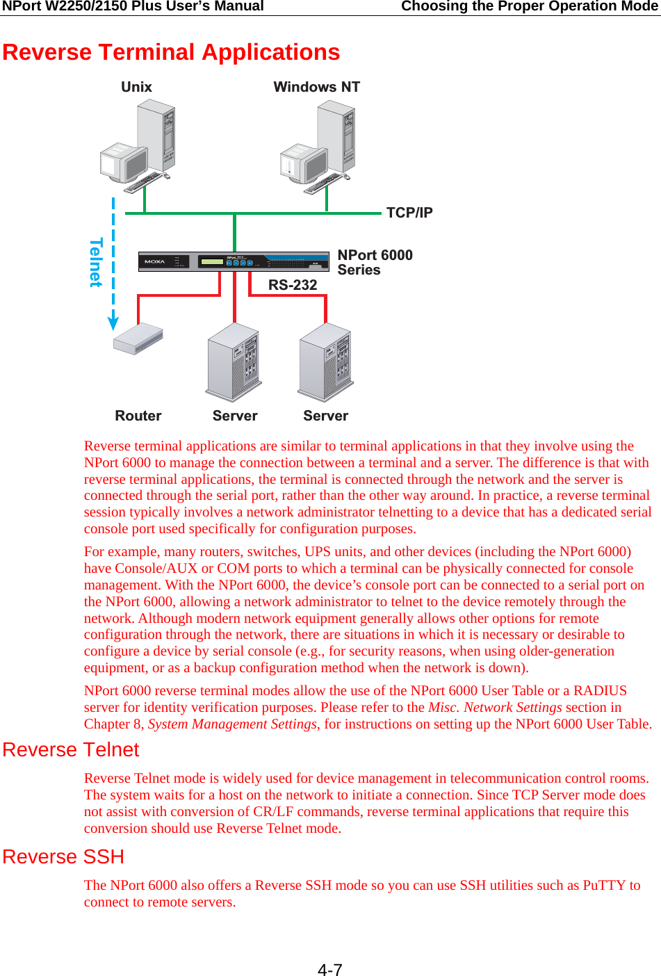 NPort W2250/2150 Plus User’s Manual  Choosing the Proper Operation Mode  4-7Reverse Terminal Applications TCP/IPRouter Server ServerRS-232Unix Windows NTTelnetNPort 6000Series Reverse terminal applications are similar to terminal applications in that they involve using the NPort 6000 to manage the connection between a terminal and a server. The difference is that with reverse terminal applications, the terminal is connected through the network and the server is connected through the serial port, rather than the other way around. In practice, a reverse terminal session typically involves a network administrator telnetting to a device that has a dedicated serial console port used specifically for configuration purposes. For example, many routers, switches, UPS units, and other devices (including the NPort 6000) have Console/AUX or COM ports to which a terminal can be physically connected for console management. With the NPort 6000, the device’s console port can be connected to a serial port on the NPort 6000, allowing a network administrator to telnet to the device remotely through the network. Although modern network equipment generally allows other options for remote configuration through the network, there are situations in which it is necessary or desirable to configure a device by serial console (e.g., for security reasons, when using older-generation equipment, or as a backup configuration method when the network is down). NPort 6000 reverse terminal modes allow the use of the NPort 6000 User Table or a RADIUS server for identity verification purposes. Please refer to the Misc. Network Settings section in Chapter 8, System Management Settings, for instructions on setting up the NPort 6000 User Table. Reverse Telnet Reverse Telnet mode is widely used for device management in telecommunication control rooms. The system waits for a host on the network to initiate a connection. Since TCP Server mode does not assist with conversion of CR/LF commands, reverse terminal applications that require this conversion should use Reverse Telnet mode.  Reverse SSH The NPort 6000 also offers a Reverse SSH mode so you can use SSH utilities such as PuTTY to connect to remote servers. 