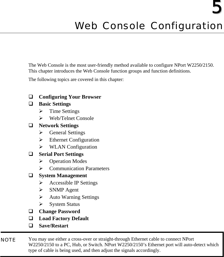   55  Chapter 5 Web Console Configuration The Web Console is the most user-friendly method available to configure NPort W2250/2150. This chapter introduces the Web Console function groups and function definitions. The following topics are covered in this chapter:   Configuring Your Browser  Basic Settings ¾ Time Settings ¾ Web/Telnet Console  Network Settings ¾ General Settings ¾ Ethernet Configuration ¾ WLAN Configuration  Serial Port Settings ¾ Operation Modes ¾ Communication Parameters  System Management ¾ Accessible IP Settings ¾ SNMP Agent ¾ Auto Warning Settings ¾ System Status  Change Password  Load Factory Default  Save/Restart NOTE  You may use either a cross-over or straight-through Ethernet cable to connect NPort W2250/2150 to a PC, Hub, or Switch. NPort W2250/2150’s Ethernet port will auto-detect which type of cable is being used, and then adjust the signals accordingly. 