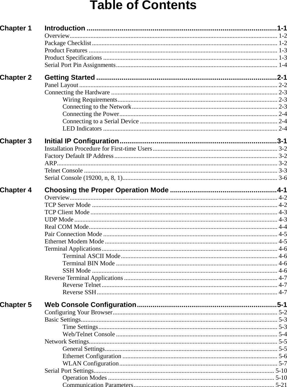  Table of Contents Chapter 1 Introduction ..................................................................................................1-1 Overview.................................................................................................................................. 1-2 Package Checklist.................................................................................................................... 1-2 Product Features ...................................................................................................................... 1-3 Product Specifications ............................................................................................................. 1-3 Serial Port Pin Assignments.....................................................................................................1-4 Chapter 2 Getting Started .............................................................................................2-1 Panel Layout............................................................................................................................ 2-2 Connecting the Hardware ........................................................................................................ 2-3 Wiring Requirements.................................................................................................... 2-3 Connecting to the Network........................................................................................... 2-3 Connecting the Power................................................................................................... 2-4 Connecting to a Serial Device ...................................................................................... 2-4 LED Indicators ............................................................................................................. 2-4 Chapter 3 Initial IP Configuration.................................................................................3-1 Installation Procedure for First-time Users.............................................................................. 3-2 Factory Default IP Address......................................................................................................3-2 ARP.......................................................................................................................................... 3-2 Telnet Console ......................................................................................................................... 3-3 Serial Console (19200, n, 8, 1).................................................................................................3-6 Chapter 4 Choosing the Proper Operation Mode .......................................................4-1 Overview.................................................................................................................................. 4-2 TCP Server Mode .................................................................................................................... 4-2 TCP Client Mode..................................................................................................................... 4-3 UDP Mode ............................................................................................................................... 4-3 Real COM Mode...................................................................................................................... 4-4 Pair Connection Mode ............................................................................................................. 4-5 Ethernet Modem Mode............................................................................................................ 4-5 Terminal Applications.............................................................................................................. 4-6 Terminal ASCII Mode.................................................................................................. 4-6 Terminal BIN Mode ..................................................................................................... 4-6 SSH Mode .................................................................................................................... 4-6 Reverse Terminal Applications ................................................................................................ 4-7 Reverse Telnet.............................................................................................................. 4-7 Reverse SSH................................................................................................................. 4-7 Chapter 5 Web Console Configuration........................................................................5-1 Configuring Your Browser....................................................................................................... 5-2 Basic Settings........................................................................................................................... 5-3 Time Settings................................................................................................................ 5-3 Web/Telnet Console ..................................................................................................... 5-4 Network Settings...................................................................................................................... 5-5 General Settings............................................................................................................ 5-5 Ethernet Configuration ................................................................................................. 5-6 WLAN Configuration................................................................................................... 5-7 Serial Port Settings................................................................................................................. 5-10 Operation Modes ........................................................................................................ 5-10 Communication Parameters........................................................................................ 5-21 