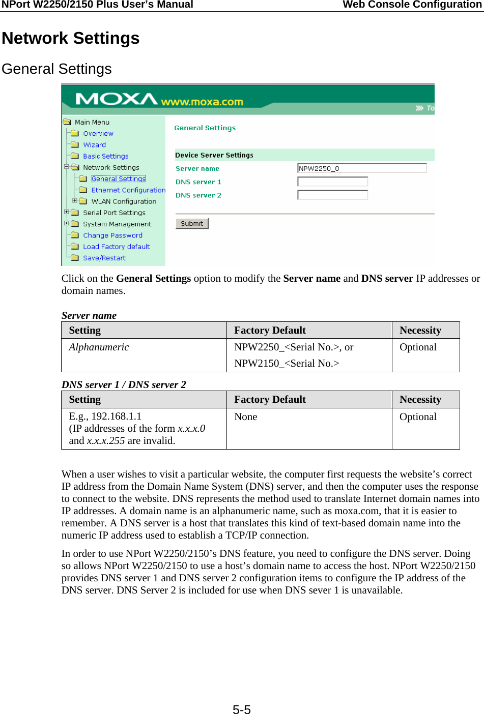 NPort W2250/2150 Plus User’s Manual  Web Console Configuration  5-5Network Settings General Settings  Click on the General Settings option to modify the Server name and DNS server IP addresses or domain names. Server name Setting  Factory Default  Necessity Alphanumeric  NPW2250_&lt;Serial No.&gt;, or NPW2150_&lt;Serial No.&gt; Optional DNS server 1 / DNS server 2 Setting  Factory Default  Necessity E.g., 192.168.1.1 (IP addresses of the form x.x.x.0 and x.x.x.255 are invalid. None Optional  When a user wishes to visit a particular website, the computer first requests the website’s correct IP address from the Domain Name System (DNS) server, and then the computer uses the response to connect to the website. DNS represents the method used to translate Internet domain names into IP addresses. A domain name is an alphanumeric name, such as moxa.com, that it is easier to remember. A DNS server is a host that translates this kind of text-based domain name into the numeric IP address used to establish a TCP/IP connection. In order to use NPort W2250/2150’s DNS feature, you need to configure the DNS server. Doing so allows NPort W2250/2150 to use a host’s domain name to access the host. NPort W2250/2150 provides DNS server 1 and DNS server 2 configuration items to configure the IP address of the DNS server. DNS Server 2 is included for use when DNS sever 1 is unavailable.  