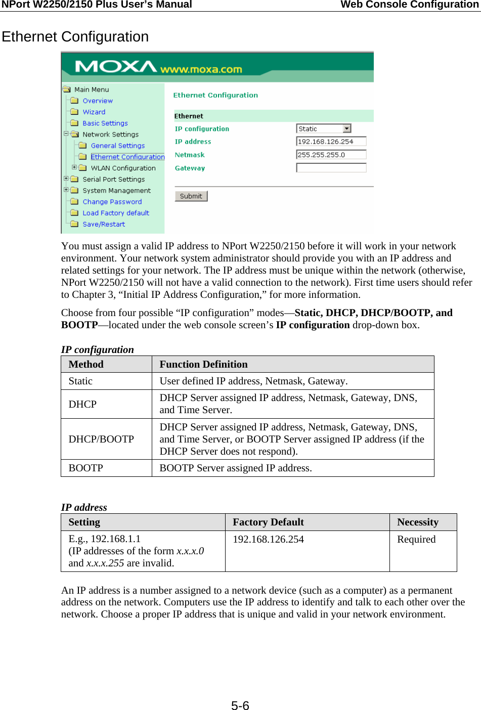 NPort W2250/2150 Plus User’s Manual  Web Console Configuration  5-6Ethernet Configuration  You must assign a valid IP address to NPort W2250/2150 before it will work in your network environment. Your network system administrator should provide you with an IP address and related settings for your network. The IP address must be unique within the network (otherwise, NPort W2250/2150 will not have a valid connection to the network). First time users should refer to Chapter 3, “Initial IP Address Configuration,” for more information. Choose from four possible “IP configuration” modes—Static, DHCP, DHCP/BOOTP, and BOOTP—located under the web console screen’s IP configuration drop-down box. IP configuration Method  Function Definition Static  User defined IP address, Netmask, Gateway. DHCP  DHCP Server assigned IP address, Netmask, Gateway, DNS, and Time Server. DHCP/BOOTP  DHCP Server assigned IP address, Netmask, Gateway, DNS, and Time Server, or BOOTP Server assigned IP address (if the DHCP Server does not respond). BOOTP  BOOTP Server assigned IP address.  IP address Setting  Factory Default  Necessity E.g., 192.168.1.1 (IP addresses of the form x.x.x.0 and x.x.x.255 are invalid. 192.168.126.254 Required  An IP address is a number assigned to a network device (such as a computer) as a permanent address on the network. Computers use the IP address to identify and talk to each other over the network. Choose a proper IP address that is unique and valid in your network environment.   