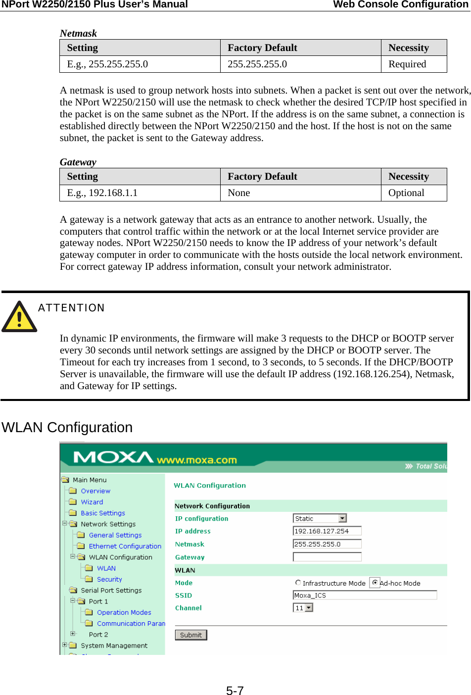 NPort W2250/2150 Plus User’s Manual  Web Console Configuration  5-7Netmask Setting  Factory Default  Necessity E.g., 255.255.255.0  255.255.255.0  Required  A netmask is used to group network hosts into subnets. When a packet is sent out over the network, the NPort W2250/2150 will use the netmask to check whether the desired TCP/IP host specified in the packet is on the same subnet as the NPort. If the address is on the same subnet, a connection is established directly between the NPort W2250/2150 and the host. If the host is not on the same subnet, the packet is sent to the Gateway address. Gateway Setting  Factory Default  Necessity E.g., 192.168.1.1  None  Optional  A gateway is a network gateway that acts as an entrance to another network. Usually, the computers that control traffic within the network or at the local Internet service provider are gateway nodes. NPort W2250/2150 needs to know the IP address of your network’s default gateway computer in order to communicate with the hosts outside the local network environment. For correct gateway IP address information, consult your network administrator.   ATTENTION   In dynamic IP environments, the firmware will make 3 requests to the DHCP or BOOTP server every 30 seconds until network settings are assigned by the DHCP or BOOTP server. The Timeout for each try increases from 1 second, to 3 seconds, to 5 seconds. If the DHCP/BOOTP Server is unavailable, the firmware will use the default IP address (192.168.126.254), Netmask, and Gateway for IP settings.  WLAN Configuration  