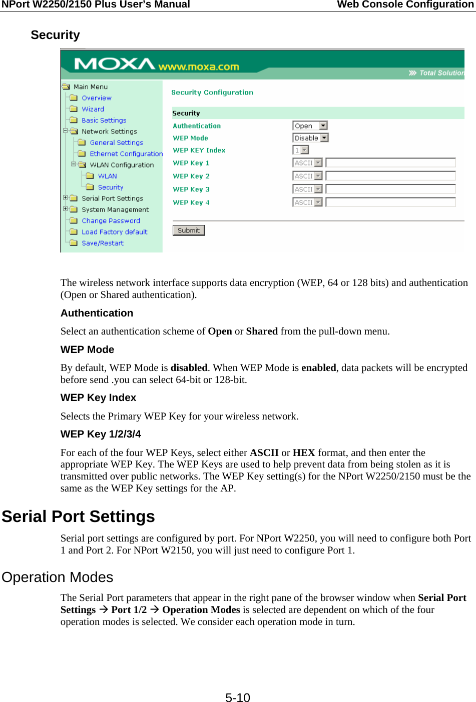 NPort W2250/2150 Plus User’s Manual  Web Console Configuration  5-10Security   The wireless network interface supports data encryption (WEP, 64 or 128 bits) and authentication (Open or Shared authentication). Authentication Select an authentication scheme of Open or Shared from the pull-down menu. WEP Mode By default, WEP Mode is disabled. When WEP Mode is enabled, data packets will be encrypted before send .you can select 64-bit or 128-bit.   WEP Key Index Selects the Primary WEP Key for your wireless network. WEP Key 1/2/3/4 For each of the four WEP Keys, select either ASCII or HEX format, and then enter the appropriate WEP Key. The WEP Keys are used to help prevent data from being stolen as it is transmitted over public networks. The WEP Key setting(s) for the NPort W2250/2150 must be the same as the WEP Key settings for the AP. Serial Port Settings Serial port settings are configured by port. For NPort W2250, you will need to configure both Port 1 and Port 2. For NPort W2150, you will just need to configure Port 1. Operation Modes The Serial Port parameters that appear in the right pane of the browser window when Serial Port Settings Æ Port 1/2 Æ Operation Modes is selected are dependent on which of the four operation modes is selected. We consider each operation mode in turn.   
