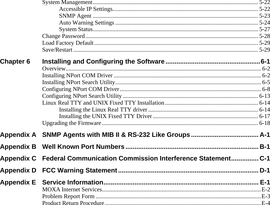  System Management.............................................................................................................. 5-22 Accessible IP Settings................................................................................................. 5-22 SNMP Agent .............................................................................................................. 5-23 Auto Warning Settings ............................................................................................... 5-24 System Status.............................................................................................................. 5-27 Change Password................................................................................................................... 5-28 Load Factory Default............................................................................................................. 5-29 Save/Restart........................................................................................................................... 5-29 Chapter 6 Installing and Configuring the Software....................................................6-1 Overview.................................................................................................................................. 6-2 Installing NPort COM Driver .................................................................................................. 6-2 Installing NPort Search Utility.................................................................................................6-5 Configuring NPort COM Driver.............................................................................................. 6-8 Configuring NPort Search Utility.......................................................................................... 6-13 Linux Real TTY and UNIX Fixed TTY Installation.............................................................. 6-14 Installing the Linux Real TTY driver ......................................................................... 6-14 Installing the UNIX Fixed TTY Driver...................................................................... 6-17 Upgrading the Firmware........................................................................................................ 6-18 Appendix A SNMP Agents with MIB II &amp; RS-232 Like Groups..................................... A-1 Appendix B Well Known Port Numbers......................................................................... B-1 Appendix C Federal Communication Commission Interference Statement...............C-1 Appendix D FCC Warning Statement............................................................................. D-1 Appendix E Service Information..................................................................................... E-1 MOXA Internet Services..........................................................................................................E-2 Problem Report Form ..............................................................................................................E-3 Product Return Procedure........................................................................................................E-4  