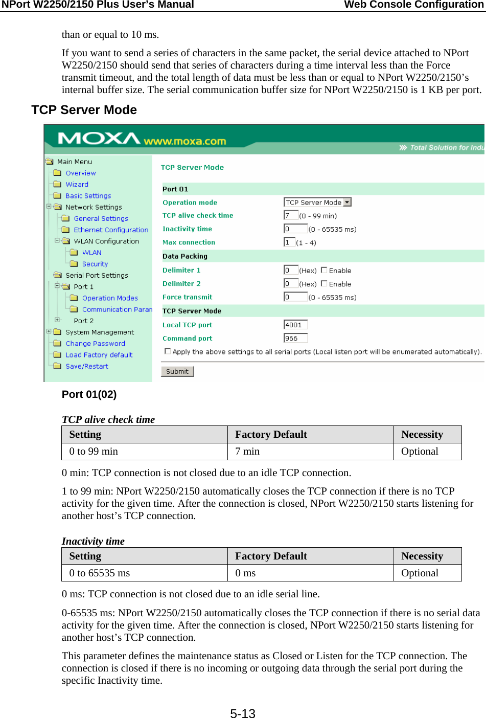 NPort W2250/2150 Plus User’s Manual  Web Console Configuration  5-13than or equal to 10 ms. If you want to send a series of characters in the same packet, the serial device attached to NPort W2250/2150 should send that series of characters during a time interval less than the Force transmit timeout, and the total length of data must be less than or equal to NPort W2250/2150’s internal buffer size. The serial communication buffer size for NPort W2250/2150 is 1 KB per port. TCP Server Mode  Port 01(02) TCP alive check time Setting  Factory Default  Necessity 0 to 99 min  7 min  Optional 0 min: TCP connection is not closed due to an idle TCP connection. 1 to 99 min: NPort W2250/2150 automatically closes the TCP connection if there is no TCP activity for the given time. After the connection is closed, NPort W2250/2150 starts listening for another host’s TCP connection. Inactivity time Setting  Factory Default  Necessity 0 to 65535 ms  0 ms  Optional 0 ms: TCP connection is not closed due to an idle serial line. 0-65535 ms: NPort W2250/2150 automatically closes the TCP connection if there is no serial data activity for the given time. After the connection is closed, NPort W2250/2150 starts listening for another host’s TCP connection. This parameter defines the maintenance status as Closed or Listen for the TCP connection. The connection is closed if there is no incoming or outgoing data through the serial port during the specific Inactivity time. 