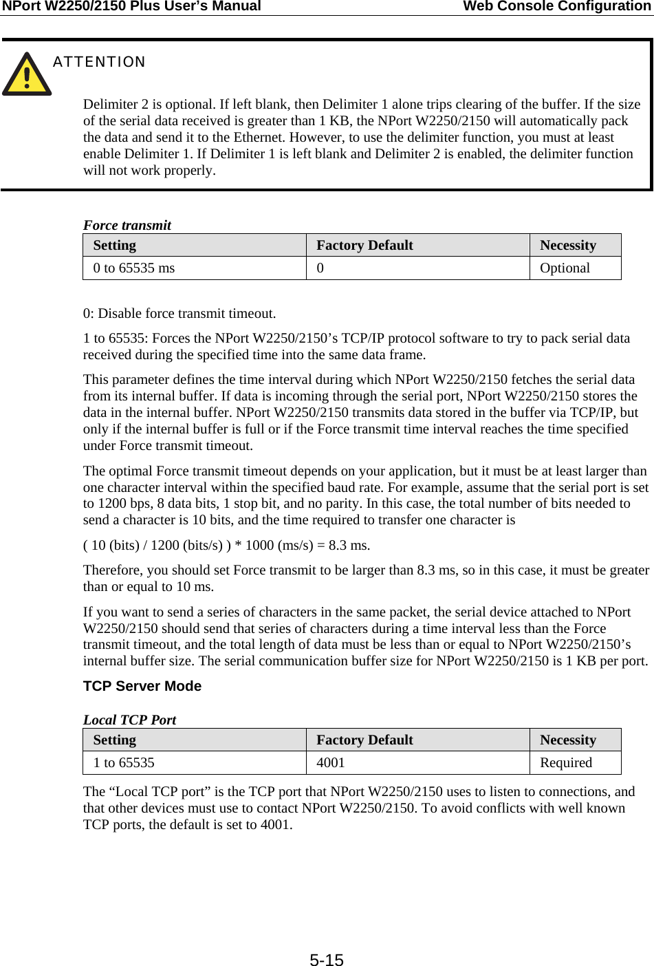 NPort W2250/2150 Plus User’s Manual  Web Console Configuration  5-15 ATTENTION   Delimiter 2 is optional. If left blank, then Delimiter 1 alone trips clearing of the buffer. If the size of the serial data received is greater than 1 KB, the NPort W2250/2150 will automatically pack the data and send it to the Ethernet. However, to use the delimiter function, you must at least enable Delimiter 1. If Delimiter 1 is left blank and Delimiter 2 is enabled, the delimiter function will not work properly.  Force transmit Setting  Factory Default  Necessity 0 to 65535 ms  0  Optional  0: Disable force transmit timeout. 1 to 65535: Forces the NPort W2250/2150’s TCP/IP protocol software to try to pack serial data received during the specified time into the same data frame. This parameter defines the time interval during which NPort W2250/2150 fetches the serial data from its internal buffer. If data is incoming through the serial port, NPort W2250/2150 stores the data in the internal buffer. NPort W2250/2150 transmits data stored in the buffer via TCP/IP, but only if the internal buffer is full or if the Force transmit time interval reaches the time specified under Force transmit timeout. The optimal Force transmit timeout depends on your application, but it must be at least larger than one character interval within the specified baud rate. For example, assume that the serial port is set to 1200 bps, 8 data bits, 1 stop bit, and no parity. In this case, the total number of bits needed to send a character is 10 bits, and the time required to transfer one character is ( 10 (bits) / 1200 (bits/s) ) * 1000 (ms/s) = 8.3 ms. Therefore, you should set Force transmit to be larger than 8.3 ms, so in this case, it must be greater than or equal to 10 ms. If you want to send a series of characters in the same packet, the serial device attached to NPort W2250/2150 should send that series of characters during a time interval less than the Force transmit timeout, and the total length of data must be less than or equal to NPort W2250/2150’s internal buffer size. The serial communication buffer size for NPort W2250/2150 is 1 KB per port. TCP Server Mode Local TCP Port Setting  Factory Default  Necessity 1 to 65535  4001  Required The “Local TCP port” is the TCP port that NPort W2250/2150 uses to listen to connections, and that other devices must use to contact NPort W2250/2150. To avoid conflicts with well known TCP ports, the default is set to 4001.   