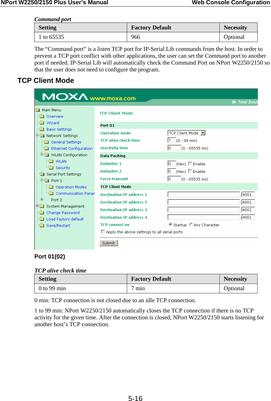 NPort W2250/2150 Plus User’s Manual  Web Console Configuration  5-16Command port Setting  Factory Default  Necessity 1 to 65535  966  Optional The “Command port” is a listen TCP port for IP-Serial Lib commands from the host. In order to prevent a TCP port conflict with other applications, the user can set the Command port to another port if needed. IP-Serial Lib will automatically check the Command Port on NPort W2250/2150 so that the user does not need to configure the program. TCP Client Mode  Port 01(02) TCP alive check time Setting  Factory Default  Necessity 0 to 99 min  7 min  Optional 0 min: TCP connection is not closed due to an idle TCP connection. 1 to 99 min: NPort W2250/2150 automatically closes the TCP connection if there is no TCP activity for the given time. After the connection is closed, NPort W2250/2150 starts listening for another host’s TCP connection.        