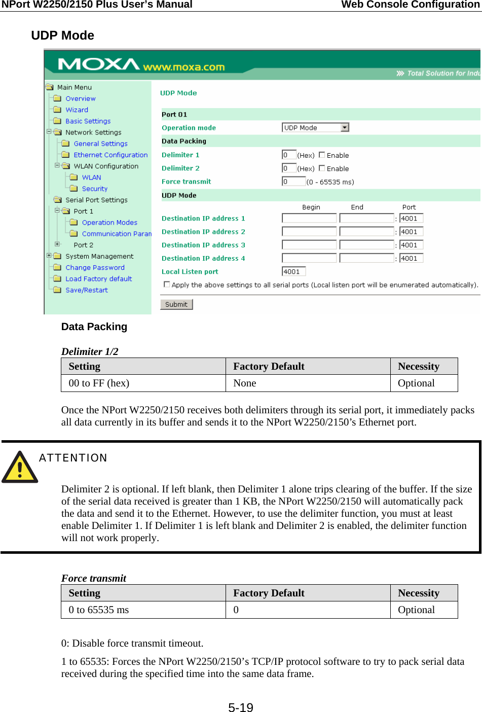 NPort W2250/2150 Plus User’s Manual  Web Console Configuration  5-19UDP Mode  Data Packing Delimiter 1/2 Setting  Factory Default  Necessity 00 to FF (hex)  None  Optional  Once the NPort W2250/2150 receives both delimiters through its serial port, it immediately packs all data currently in its buffer and sends it to the NPort W2250/2150’s Ethernet port.   ATTENTION   Delimiter 2 is optional. If left blank, then Delimiter 1 alone trips clearing of the buffer. If the size of the serial data received is greater than 1 KB, the NPort W2250/2150 will automatically pack the data and send it to the Ethernet. However, to use the delimiter function, you must at least enable Delimiter 1. If Delimiter 1 is left blank and Delimiter 2 is enabled, the delimiter function will not work properly.  Force transmit Setting  Factory Default  Necessity 0 to 65535 ms  0  Optional  0: Disable force transmit timeout. 1 to 65535: Forces the NPort W2250/2150’s TCP/IP protocol software to try to pack serial data received during the specified time into the same data frame. 