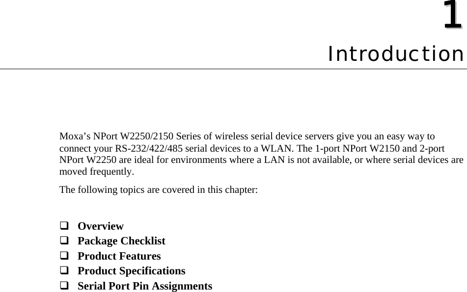   11  Chapter 1 Introduction Moxa’s NPort W2250/2150 Series of wireless serial device servers give you an easy way to connect your RS-232/422/485 serial devices to a WLAN. The 1-port NPort W2150 and 2-port NPort W2250 are ideal for environments where a LAN is not available, or where serial devices are moved frequently. The following topics are covered in this chapter:   Overview  Package Checklist  Product Features  Product Specifications  Serial Port Pin Assignments 