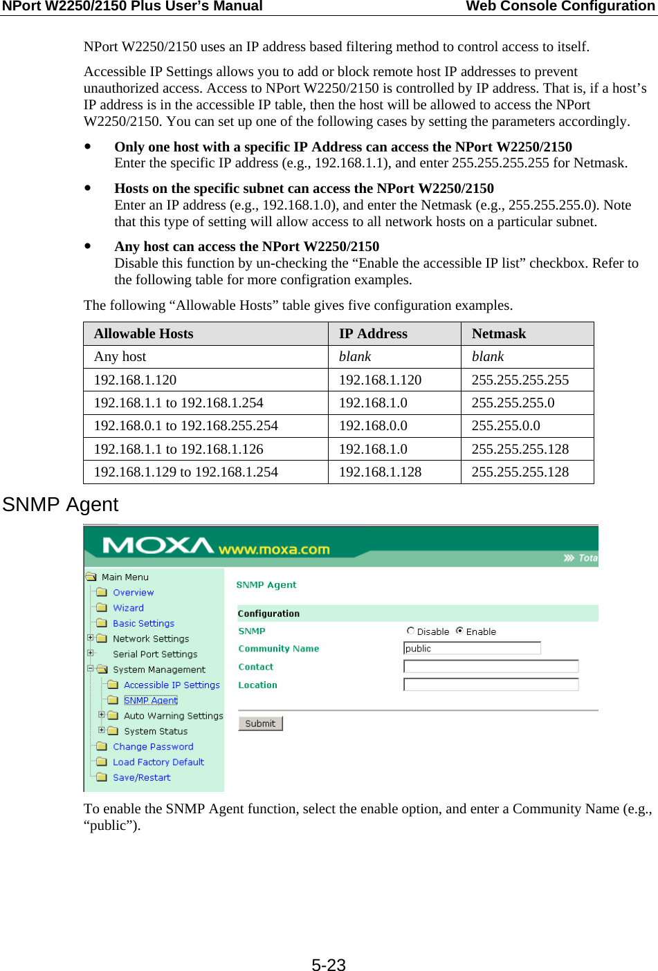 NPort W2250/2150 Plus User’s Manual  Web Console Configuration  5-23NPort W2250/2150 uses an IP address based filtering method to control access to itself. Accessible IP Settings allows you to add or block remote host IP addresses to prevent unauthorized access. Access to NPort W2250/2150 is controlled by IP address. That is, if a host’s IP address is in the accessible IP table, then the host will be allowed to access the NPort W2250/2150. You can set up one of the following cases by setting the parameters accordingly. y Only one host with a specific IP Address can access the NPort W2250/2150 Enter the specific IP address (e.g., 192.168.1.1), and enter 255.255.255.255 for Netmask. y Hosts on the specific subnet can access the NPort W2250/2150 Enter an IP address (e.g., 192.168.1.0), and enter the Netmask (e.g., 255.255.255.0). Note that this type of setting will allow access to all network hosts on a particular subnet. y Any host can access the NPort W2250/2150 Disable this function by un-checking the “Enable the accessible IP list” checkbox. Refer to the following table for more configration examples. The following “Allowable Hosts” table gives five configuration examples. Allowable Hosts  IP Address  Netmask Any host  blank blank 192.168.1.120 192.168.1.120 255.255.255.255 192.168.1.1 to 192.168.1.254  192.168.1.0 255.255.255.0 192.168.0.1 to 192.168.255.254 192.168.0.0  255.255.0.0 192.168.1.1 to 192.168.1.126  192.168.1.0 255.255.255.128 192.168.1.129 to 192.168.1.254 192.168.1.128 255.255.255.128 SNMP Agent  To enable the SNMP Agent function, select the enable option, and enter a Community Name (e.g., “public”).    