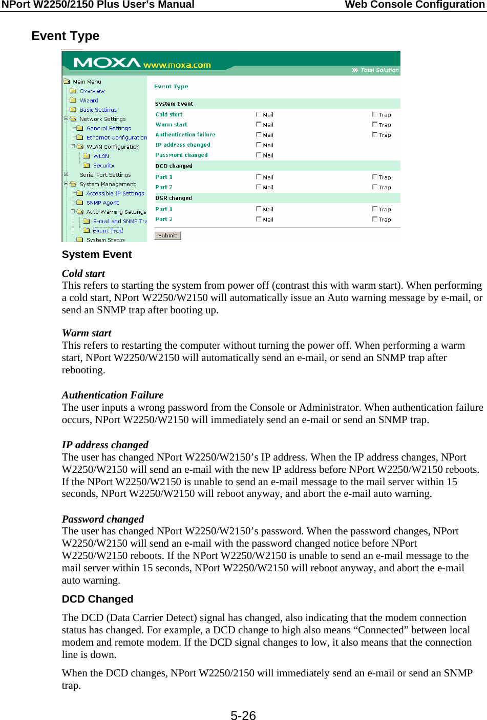 NPort W2250/2150 Plus User’s Manual  Web Console Configuration  5-26Event Type  System Event Cold start This refers to starting the system from power off (contrast this with warm start). When performing a cold start, NPort W2250/W2150 will automatically issue an Auto warning message by e-mail, or send an SNMP trap after booting up. Warm start This refers to restarting the computer without turning the power off. When performing a warm start, NPort W2250/W2150 will automatically send an e-mail, or send an SNMP trap after rebooting. Authentication Failure The user inputs a wrong password from the Console or Administrator. When authentication failure occurs, NPort W2250/W2150 will immediately send an e-mail or send an SNMP trap. IP address changed The user has changed NPort W2250/W2150’s IP address. When the IP address changes, NPort W2250/W2150 will send an e-mail with the new IP address before NPort W2250/W2150 reboots. If the NPort W2250/W2150 is unable to send an e-mail message to the mail server within 15 seconds, NPort W2250/W2150 will reboot anyway, and abort the e-mail auto warning. Password changed The user has changed NPort W2250/W2150’s password. When the password changes, NPort W2250/W2150 will send an e-mail with the password changed notice before NPort W2250/W2150 reboots. If the NPort W2250/W2150 is unable to send an e-mail message to the mail server within 15 seconds, NPort W2250/W2150 will reboot anyway, and abort the e-mail auto warning. DCD Changed The DCD (Data Carrier Detect) signal has changed, also indicating that the modem connection status has changed. For example, a DCD change to high also means “Connected” between local modem and remote modem. If the DCD signal changes to low, it also means that the connection line is down. When the DCD changes, NPort W2250/2150 will immediately send an e-mail or send an SNMP trap. 