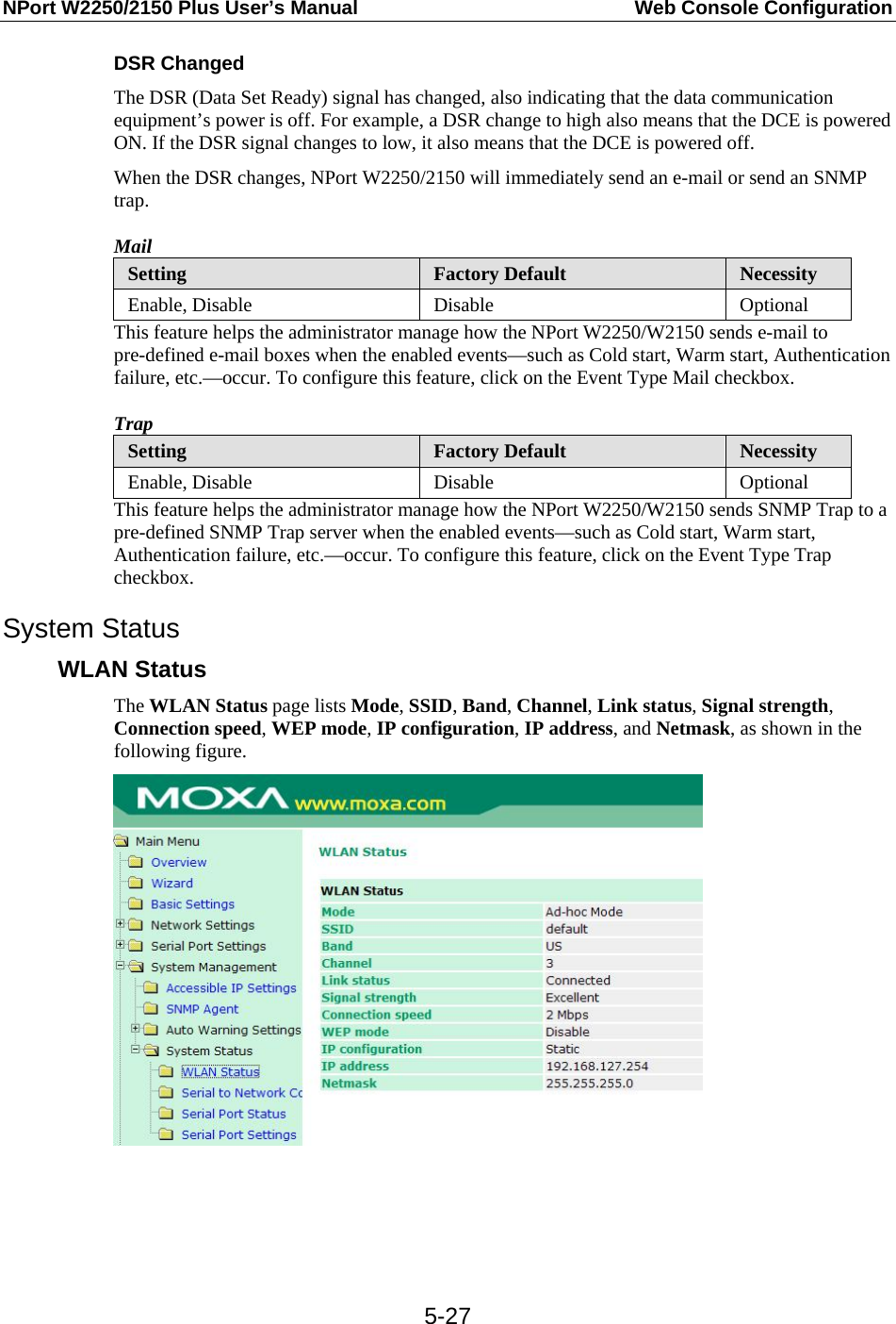 NPort W2250/2150 Plus User’s Manual  Web Console Configuration  5-27DSR Changed The DSR (Data Set Ready) signal has changed, also indicating that the data communication equipment’s power is off. For example, a DSR change to high also means that the DCE is powered ON. If the DSR signal changes to low, it also means that the DCE is powered off. When the DSR changes, NPort W2250/2150 will immediately send an e-mail or send an SNMP trap. Mail Setting  Factory Default  Necessity Enable, Disable  Disable  Optional This feature helps the administrator manage how the NPort W2250/W2150 sends e-mail to pre-defined e-mail boxes when the enabled events—such as Cold start, Warm start, Authentication failure, etc.—occur. To configure this feature, click on the Event Type Mail checkbox. Trap Setting  Factory Default  Necessity Enable, Disable  Disable  Optional This feature helps the administrator manage how the NPort W2250/W2150 sends SNMP Trap to a pre-defined SNMP Trap server when the enabled events—such as Cold start, Warm start, Authentication failure, etc.—occur. To configure this feature, click on the Event Type Trap checkbox. System Status WLAN Status The WLAN Status page lists Mode, SSID, Band, Channel, Link status, Signal strength, Connection speed, WEP mode, IP configuration, IP address, and Netmask, as shown in the following figure.     