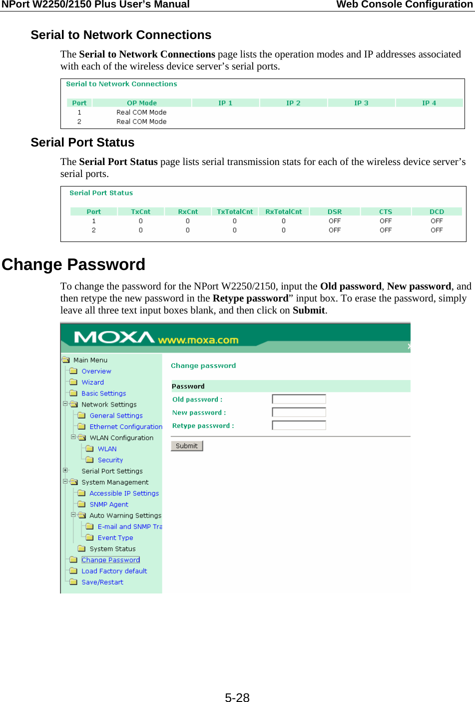 NPort W2250/2150 Plus User’s Manual  Web Console Configuration  5-28Serial to Network Connections The Serial to Network Connections page lists the operation modes and IP addresses associated with each of the wireless device server’s serial ports.    Serial Port Status The Serial Port Status page lists serial transmission stats for each of the wireless device server’s serial ports.  Change Password To change the password for the NPort W2250/2150, input the Old password, New password, and then retype the new password in the Retype password” input box. To erase the password, simply leave all three text input boxes blank, and then click on Submit.     