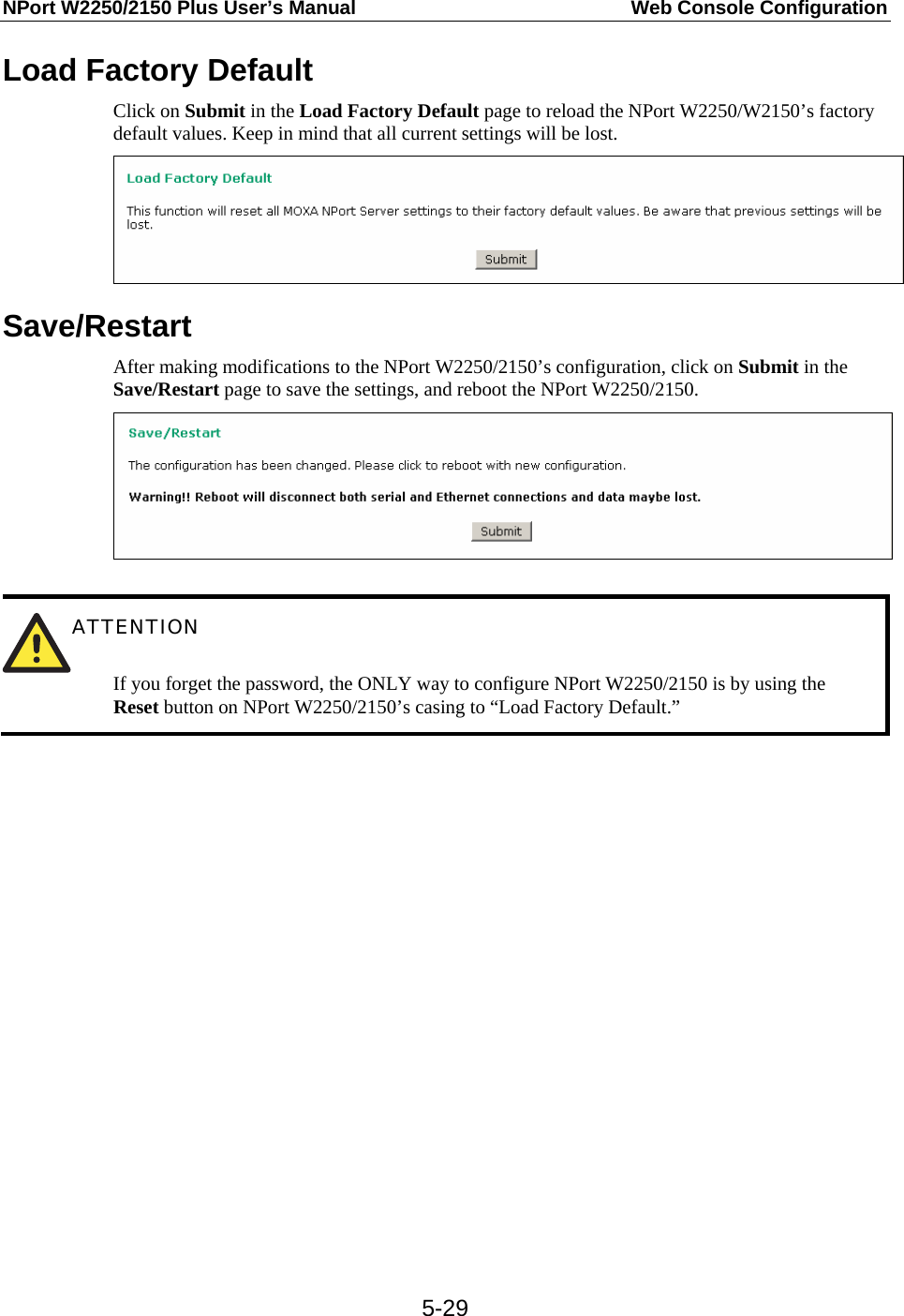 NPort W2250/2150 Plus User’s Manual  Web Console Configuration  5-29Load Factory Default Click on Submit in the Load Factory Default page to reload the NPort W2250/W2150’s factory default values. Keep in mind that all current settings will be lost.  Save/Restart After making modifications to the NPort W2250/2150’s configuration, click on Submit in the Save/Restart page to save the settings, and reboot the NPort W2250/2150.    ATTENTION   If you forget the password, the ONLY way to configure NPort W2250/2150 is by using the Reset button on NPort W2250/2150’s casing to “Load Factory Default.”    