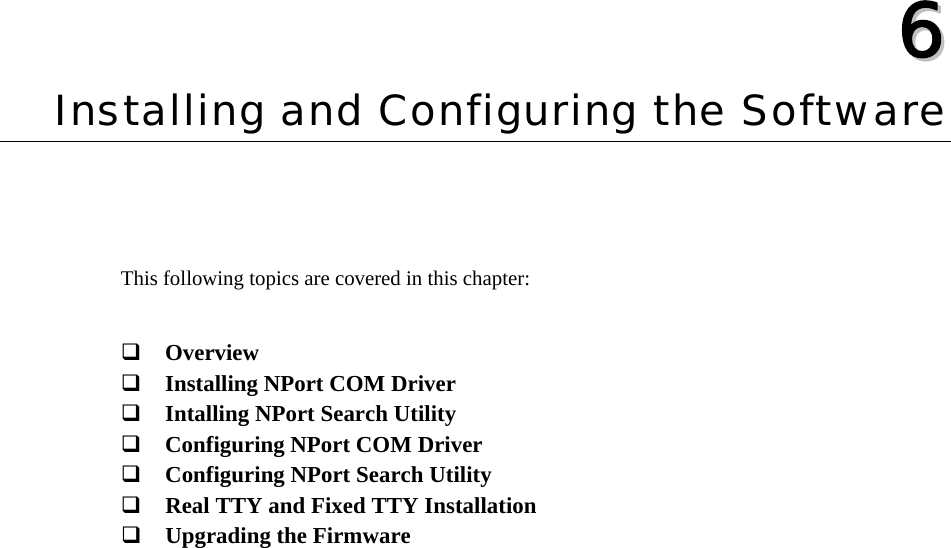   66  Chapter 6 Installing and Configuring the Software This following topics are covered in this chapter:   Overview  Installing NPort COM Driver  Intalling NPort Search Utility  Configuring NPort COM Driver  Configuring NPort Search Utility  Real TTY and Fixed TTY Installation  Upgrading the Firmware 
