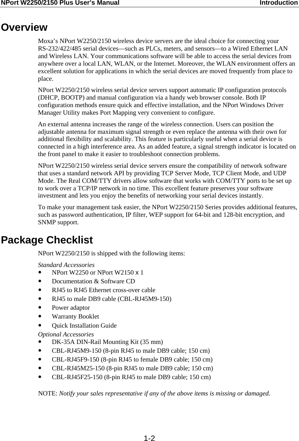 NPort W2250/2150 Plus User’s Manual  Introduction  1-2Overview Moxa’s NPort W2250/2150 wireless device servers are the ideal choice for connecting your RS-232/422/485 serial devices—such as PLCs, meters, and sensors—to a Wired Ethernet LAN and Wireless LAN. Your communications software will be able to access the serial devices from anywhere over a local LAN, WLAN, or the Internet. Moreover, the WLAN environment offers an excellent solution for applications in which the serial devices are moved frequently from place to place. NPort W2250/2150 wireless serial device servers support automatic IP configuration protocols (DHCP, BOOTP) and manual configuration via a handy web browser console. Both IP configuration methods ensure quick and effective installation, and the NPort Windows Driver Manager Utility makes Port Mapping very convenient to configure. An external antenna increases the range of the wireless connection. Users can position the adjustable antenna for maximum signal strength or even replace the antenna with their own for additional flexibility and scalability. This feature is particularly useful when a serial device is connected in a high interference area. As an added feature, a signal strength indicator is located on the front panel to make it easier to troubleshoot connection problems. NPort W2250/2150 wireless serial device servers ensure the compatibility of network software that uses a standard network API by providing TCP Server Mode, TCP Client Mode, and UDP Mode. The Real COM/TTY drivers allow software that works with COM/TTY ports to be set up to work over a TCP/IP network in no time. This excellent feature preserves your software investment and lets you enjoy the benefits of networking your serial devices instantly. To make your management task easier, the NPort W2250/2150 Series provides additional features, such as password authentication, IP filter, WEP support for 64-bit and 128-bit encryption, and SNMP support. Package Checklist NPort W2250/2150 is shipped with the following items: Standard Accessories y NPort W2250 or NPort W2150 x 1 y Documentation &amp; Software CD y RJ45 to RJ45 Ethernet cross-over cable y RJ45 to male DB9 cable (CBL-RJ45M9-150) y Power adaptor y Warranty Booklet y Quick Installation Guide   Optional Accessories y DK-35A DIN-Rail Mounting Kit (35 mm) y CBL-RJ45M9-150 (8-pin RJ45 to male DB9 cable; 150 cm) y CBL-RJ45F9-150 (8-pin RJ45 to female DB9 cable; 150 cm) y CBL-RJ45M25-150 (8-pin RJ45 to male DB9 cable; 150 cm) y CBL-RJ45F25-150 (8-pin RJ45 to male DB9 cable; 150 cm)  NOTE: Notify your sales representative if any of the above items is missing or damaged.   