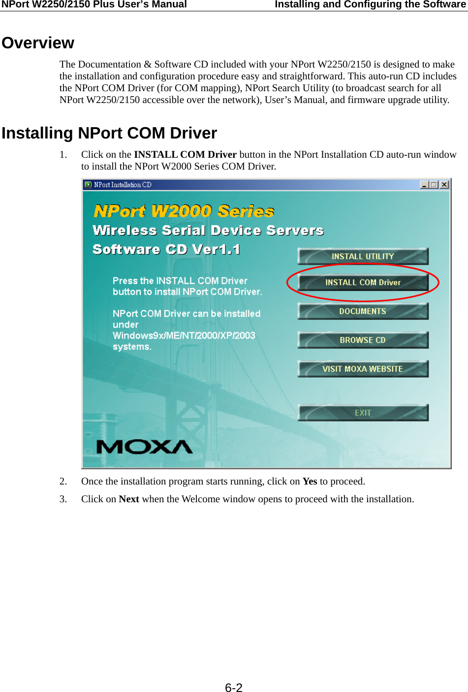 NPort W2250/2150 Plus User’s Manual  Installing and Configuring the Software  6-2Overview The Documentation &amp; Software CD included with your NPort W2250/2150 is designed to make the installation and configuration procedure easy and straightforward. This auto-run CD includes the NPort COM Driver (for COM mapping), NPort Search Utility (to broadcast search for all NPort W2250/2150 accessible over the network), User’s Manual, and firmware upgrade utility.  Installing NPort COM Driver 1. Click on the INSTALL COM Driver button in the NPort Installation CD auto-run window to install the NPort W2000 Series COM Driver.  2. Once the installation program starts running, click on Yes to proceed. 3. Click on Next when the Welcome window opens to proceed with the installation. 